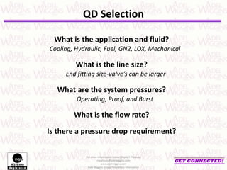 What is the application and fluid?
Cooling, Hydraulic, Fuel, GN2, LOX, Mechanical
What is the line size?
End fitting size-valve’s can be larger
What are the system pressures?
Operating, Proof, and Burst
What is the flow rate?
Is there a pressure drop requirement?
For more information contact Mario F. Pantuso
mpantuso@adelwiggins.com
www.adelwiggins.com
Adel Wiggins Group Proprietary Information
QD Selection
 