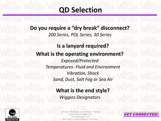 Do you require a “dry break” disconnect?
200 Series, POL Series, 30 Series
Is a lanyard required?
What is the operating environment?
Exposed/Protected
Temperatures- Fluid and Environment
Vibration, Shock
Sand, Dust, Salt Fog or Sea Air
What is the end style?
Wiggins Designators
For more information contact Mario F. Pantuso
mpantuso@adelwiggins.com
www.adelwiggins.com
Adel Wiggins Group Proprietary Information
QD Selection
 