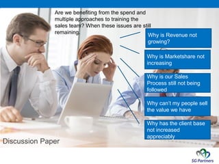 Discussion Paper
Are we benefiting from the spend and
multiple approaches to training the
sales team? When these issues are still
remaining.
Why is our Sales
Process still not being
followed
Why can’t my people sell
the value we have
Why is Marketshare not
increasing
Why is Revenue not
growing?
Why has the client base
not increased
appreciably
 