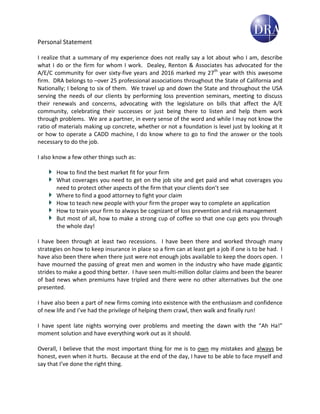 Personal Statement
I realize that a summary of my experience does not really say a lot about who I am, describe
what I do or the firm for whom I work. Dealey, Renton & Associates has advocated for the
A/E/C community for over sixty-five years and 2016 marked my 27th
year with this awesome
firm. DRA belongs to –over 25 professional associations throughout the State of California and
Nationally; I belong to six of them. We travel up and down the State and throughout the USA
serving the needs of our clients by performing loss prevention seminars, meeting to discuss
their renewals and concerns, advocating with the legislature on bills that affect the A/E
community, celebrating their successes or just being there to listen and help them work
through problems. We are a partner, in every sense of the word and while I may not know the
ratio of materials making up concrete, whether or not a foundation is level just by looking at it
or how to operate a CADD machine, I do know where to go to find the answer or the tools
necessary to do the job.
I also know a few other things such as:
How to find the best market fit for your firm
What coverages you need to get on the job site and get paid and what coverages you
need to protect other aspects of the firm that your clients don’t see
Where to find a good attorney to fight your claim
How to teach new people with your firm the proper way to complete an application
How to train your firm to always be cognizant of loss prevention and risk management
But most of all, how to make a strong cup of coffee so that one cup gets you through
the whole day!
I have been through at least two recessions. I have been there and worked through many
strategies on how to keep insurance in place so a firm can at least get a job if one is to be had. I
have also been there when there just were not enough jobs available to keep the doors open. I
have mourned the passing of great men and women in the industry who have made gigantic
strides to make a good thing better. I have seen multi-million dollar claims and been the bearer
of bad news when premiums have tripled and there were no other alternatives but the one
presented.
I have also been a part of new firms coming into existence with the enthusiasm and confidence
of new life and I’ve had the privilege of helping them crawl, then walk and finally run!
I have spent late nights worrying over problems and meeting the dawn with the “Ah Ha!”
moment solution and have everything work out as it should.
Overall, I believe that the most important thing for me is to own my mistakes and always be
honest, even when it hurts. Because at the end of the day, I have to be able to face myself and
say that I’ve done the right thing.
 