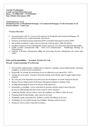 Aravind Seetharaman
E-mail: aravinds1982@yahoo.co.in
Phone: +91 9500157287 / +91 9952919623
Date ofBirth: 26th January 1982
Total Experience: 11 yrs
Domain Expertise: US Residentail Mortgage, US Commercial Mortgage, US Life Insureance & UK
Pension Schemes – Team Lead
 Career Overview
 Seasoned Analyst with 10+ years of work experience in Residential and Commercial Mortgage, UK
pension Scheme across various horizontals and verticals.
 Proficient in Desktop document preparation (DTP) or Standard Operating Procedures (SOP)
 Successfully transitioned 3 major processes from one of the big player within the industry.
 Excellent in Business Process Identification. Project experience user interactions and leadership qualities.
 Exhibit excellent communication skills - Client level communications – Walkthrough, Meetings via
Teleconference.
 Expertise in Resource Management, Billing and forecasting, Resource Management and various other
reports
Roles and Responsibilities – Accenture Services Pvt. Ltd
Overall –Team Lead (June’15 to Present)
 Own and drive implementation of global process initiatives, including systems implementation and ensure
compliance of teams towards such initiatives
 Responsible for ensuring the performance levels are adhered to as per agreed SLA / KPI’s
 Training the newly joined Associates. Determine training needs,identify gaps & suggest improvement
programs.
 Be a vital part of the Operations team and assist in the development of overall strategy for the year.
 Business Process Improvement, Performance Management,Business Continuity Plans.
 Leading and managing the team in the absence of the supervisors.
 Responsible to consolidate, review action items & generate and drive projects drawn based on
the process understanding and observations made by visitors and peers.
 Conducting Monthly Internal Audit to ensure all compliance are followed within the team.
 Preparing Daily/Weekly/Monthly client report for the client.
 Distributing quality and productivity feedback to all the sub ordinates in the team.
 Establishing the Team Spirit through Team Huddles, Meetings and Fun Sessions.
 Driving the team to achieve Operation Excellence.
 