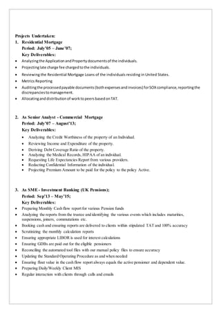 Projects Undertaken:
1. Residential Mortgage
Period: July’05 – June’07;
Key Deliverables:
 Analyzingthe ApplicationandProperty documentsof the individuals.
 Projectinglate charge fee chargedtothe individuals.
 Reviewing the Residential Mortgage Loans of the individuals residing in United States.
 Metrics Reporting
 Auditingthe processedpayable documents(bothexpensesandinvoices) forSOXcompliance,reportingthe
discrepanciestomanagement.
 Allocatinganddistributionof worktopeersbasedonTAT.
2. As Senior Analyst - Commercial Mortgage
Period: July’07 – August’13;
Key Deliverables:
 Analyzing the Credit Worthiness of the property of an Individual.
 Reviewing Income and Expenditure of the property.
 Deriving Debt Coverage Ratio of the property.
 Analyzing the Medical Records, HIPAA of an individual.
 Requesting Life Expectancies Report from various providers.
 Redacting Confidential Information of the individual.
 Projecting Premium Amount to be paid for the policy to the policy Active.
3. As SME- Investment Banking (UK Pensions);
Period: Sep’13 – May’15;
Key Deliverables:
 Preparing Monthly Cash flow report for various Pension funds
 Analyzing the reports from the trustee and identifying the various events which includes maturities,
suspensions, joiners, commutations etc.
 Booking cash and ensuring reports are delivered to clients within stipulated TAT and 100% accuracy
 Scrutinizing the monthly calculation reports
 Ensuring appropriate LIBOR is used for interest calculations
 Ensuring GDBs are paid out for the eligible pensioners
 Reconciling the automated tool files with our manual policy files to ensure accuracy
 Updating the Standard Operating Procedure as and when needed
 Ensuring float value in the cash flow report always equals the active pensioner and dependent value.
 Preparing Daily/Weekly Client MIS
 Regular interaction with clients through calls and emails
 