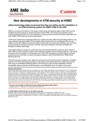New developments in ATM security at HSBC
eWave technology today announced that they are rolling out the installation of
an ATM monitoring system for HSBC ATMs in the UAE.
HSBC is among the first banks in the region to take active and positive steps to fight ATM fraud by
installing security cameras to record all activity at their ATMs. The continuous recording uses a
remote monitoring solution from Verint Systems, receiving real-time and/or archived visual data from
each HSBC ATM across its country-wide network.
"ATM fraud is becoming increasingly difficult to combat and trace. With this technology however, any
video sequence can be recalled from the digital video archive and thus investigated. We are very
happy to work with HSBC and commend them on their effort to ensure that customers are not at risk
of any loss due to fraudulent activities at ATMs" said Ayman Majzoub, Business Development
Manager at eWave technology.
'This system allows us to give our customers the most important benefit a bank can give: Peace of
Mind. With the Verint solution in place, we're adding yet another facet to banking security. The visuals
we receive from the system not only allow us to verify ATM transactions, but also help us enhance
customer service and help us resolve transaction disputes' said Vineet Malhotra of HSBC Direct
Banking Services.
The Verint product is easy to use, requires minimal amount of training and the installation is straight
forward. The Verint technology provides on-site capture and off-site retrieval of video and security
data using an embedded operating platform with long-term video storage capabilities. Remote
accessibility allows retrieval and administration over LAN/WAN, local, or modem connectivity.


















Source: www.ameinfo.com
Company News/E/eWave
Page 1 of 1AME Info - Print: New developments in ATM security at HSBC
11/7/2007file://C:Documents%20and%20Settingsjstephens.CODesktopEMEAAME%20Info%20...
 