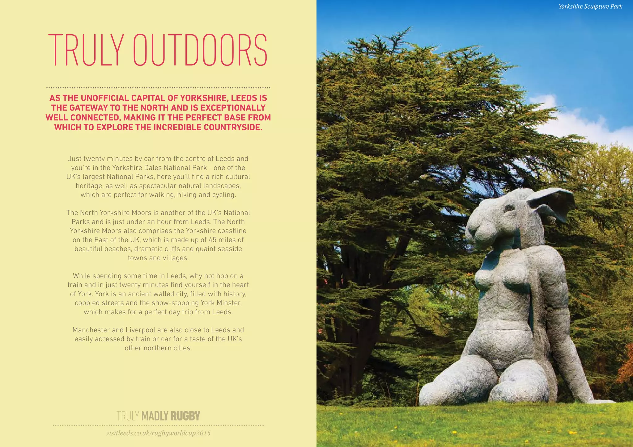 AS THE UNOFFICIAL CAPITAL OF YORKSHIRE, LEEDS IS
THE GATEWAY TO THE NORTH AND IS EXCEPTIONALLY
WELL CONNECTED, MAKING IT THE PERFECT BASE FROM
WHICH TO EXPLORE THE INCREDIBLE COUNTRYSIDE.
TRULYOUTDOORS
Just twenty minutes by car from the centre of Leeds and
you’re in the Yorkshire Dales National Park - one of the
UK’s largest National Parks, here you’ll find a rich cultural
heritage, as well as spectacular natural landscapes,
which are perfect for walking, hiking and cycling.
The North Yorkshire Moors is another of the UK’s National
Parks and is just under an hour from Leeds. The North
Yorkshire Moors also comprises the Yorkshire coastline
on the East of the UK, which is made up of 45 miles of
beautiful beaches, dramatic cliffs and quaint seaside
towns and villages.
While spending some time in Leeds, why not hop on a
train and in just twenty minutes find yourself in the heart
of York. York is an ancient walled city, filled with history,
cobbled streets and the show-stopping York Minster,
which makes for a perfect day trip from Leeds.
Manchester and Liverpool are also close to Leeds and
easily accessed by train or car for a taste of the UK’s
other northern cities.
TRULYMADLYRUGBY
visitleeds.co.uk/rugbyworldcup2015
Yorkshire Sculpture Park
 