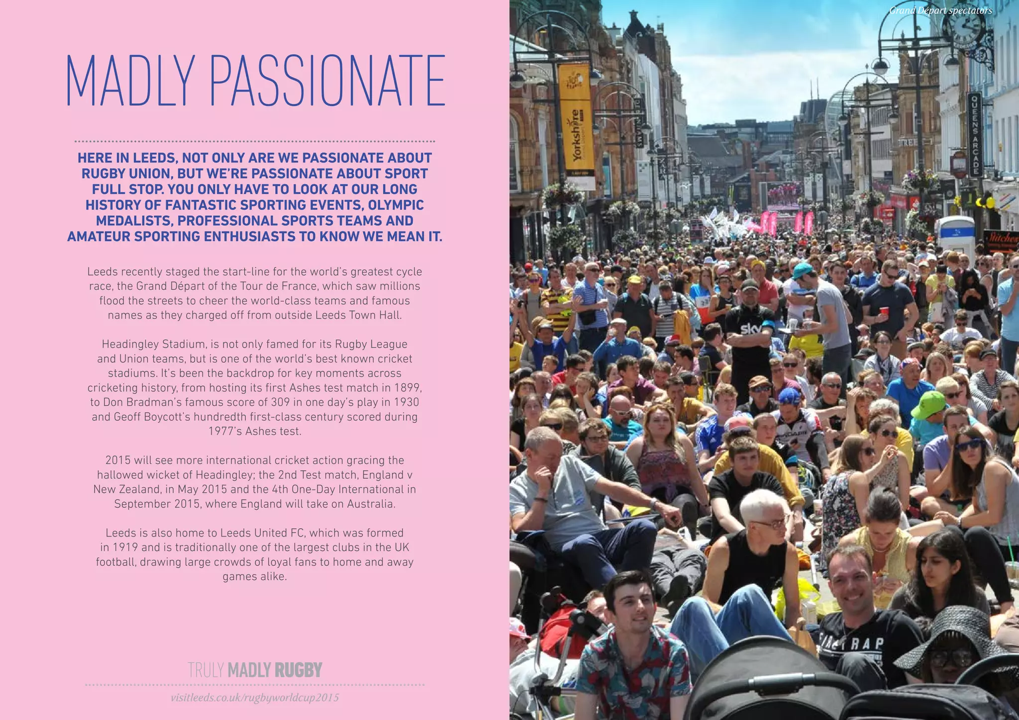 HERE IN LEEDS, NOT ONLY ARE WE PASSIONATE ABOUT
RUGBY UNION, BUT WE’RE PASSIONATE ABOUT SPORT
FULL STOP. YOU ONLY HAVE TO LOOK AT OUR LONG
HISTORY OF FANTASTIC SPORTING EVENTS, OLYMPIC
MEDALISTS, PROFESSIONAL SPORTS TEAMS AND
AMATEUR SPORTING ENTHUSIASTS TO KNOW WE MEAN IT.
MADLYPASSIONATE
Leeds recently staged the start-line for the world’s greatest cycle
race, the Grand Départ of the Tour de France, which saw millions
flood the streets to cheer the world-class teams and famous
names as they charged off from outside Leeds Town Hall.
Headingley Stadium, is not only famed for its Rugby League
and Union teams, but is one of the world’s best known cricket
stadiums. It’s been the backdrop for key moments across
cricketing history, from hosting its first Ashes test match in 1899,
to Don Bradman’s famous score of 309 in one day’s play in 1930
and Geoff Boycott’s hundredth first-class century scored during
1977’s Ashes test.
2015 will see more international cricket action gracing the
hallowed wicket of Headingley; the 2nd Test match, England v
New Zealand, in May 2015 and the 4th One-Day International in
September 2015, where England will take on Australia.
Leeds is also home to Leeds United FC, which was formed
in 1919 and is traditionally one of the largest clubs in the UK
football, drawing large crowds of loyal fans to home and away
games alike.
TRULYMADLYRUGBY
visitleeds.co.uk/rugbyworldcup2015
Grand Départ spectators
 