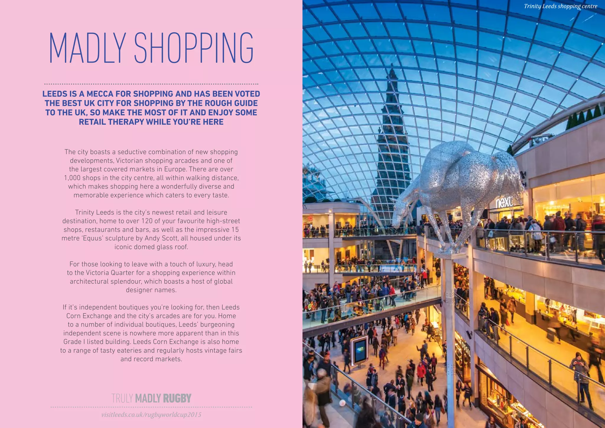 LEEDS IS A MECCA FOR SHOPPING AND HAS BEEN VOTED
THE BEST UK CITY FOR SHOPPING BY THE ROUGH GUIDE
TO THE UK, SO MAKE THE MOST OF IT AND ENJOY SOME
RETAIL THERAPY WHILE YOU’RE HERE
MADLYSHOPPING
The city boasts a seductive combination of new shopping
developments, Victorian shopping arcades and one of
the largest covered markets in Europe. There are over
1,000 shops in the city centre, all within walking distance,
which makes shopping here a wonderfully diverse and
memorable experience which caters to every taste.
Trinity Leeds is the city’s newest retail and leisure
destination, home to over 120 of your favourite high-street
shops, restaurants and bars, as well as the impressive 15
metre ‘Equus’ sculpture by Andy Scott, all housed under its
iconic domed glass roof.
For those looking to leave with a touch of luxury, head
to the Victoria Quarter for a shopping experience within
architectural splendour, which boasts a host of global
designer names.
If it’s independent boutiques you’re looking for, then Leeds
Corn Exchange and the city’s arcades are for you. Home
to a number of individual boutiques, Leeds’ burgeoning
independent scene is nowhere more apparent than in this
Grade I listed building. Leeds Corn Exchange is also home
to a range of tasty eateries and regularly hosts vintage fairs
and record markets.
TRULYMADLYRUGBY
visitleeds.co.uk/rugbyworldcup2015
Trinity Leeds shopping centre
 