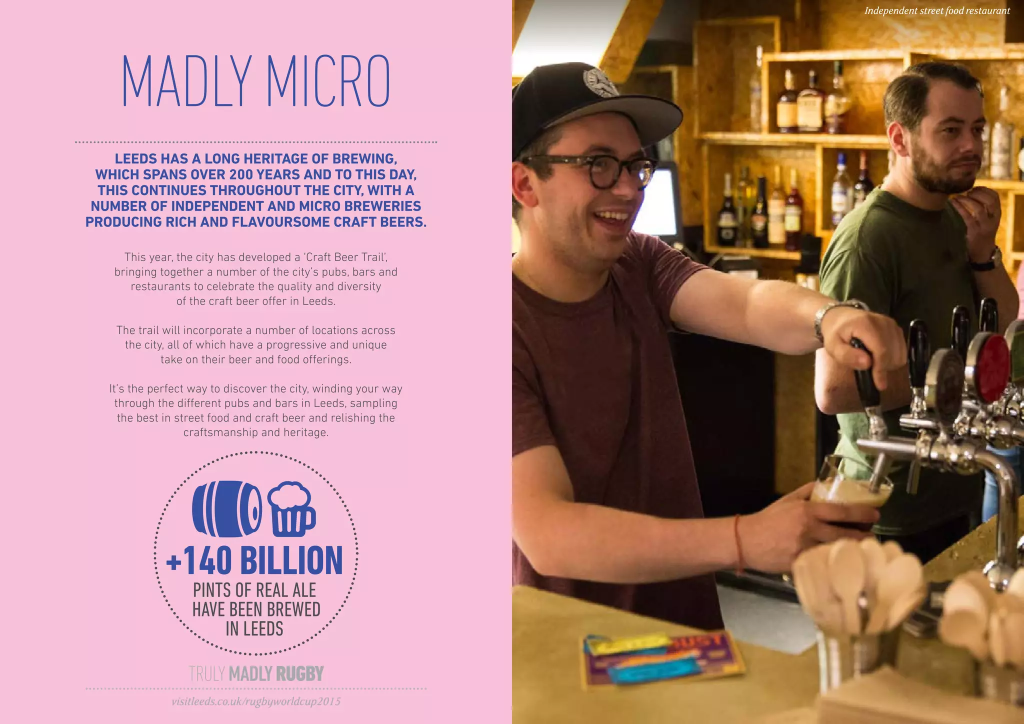 LEEDS HAS A LONG HERITAGE OF BREWING,
WHICH SPANS OVER 200 YEARS AND TO THIS DAY,
THIS CONTINUES THROUGHOUT THE CITY, WITH A
NUMBER OF INDEPENDENT AND MICRO BREWERIES
PRODUCING RICH AND FLAVOURSOME CRAFT BEERS.
MADLYMICRO
This year, the city has developed a ‘Craft Beer Trail’,
bringing together a number of the city’s pubs, bars and
restaurants to celebrate the quality and diversity
of the craft beer offer in Leeds.
The trail will incorporate a number of locations across
the city, all of which have a progressive and unique
take on their beer and food offerings.
It’s the perfect way to discover the city, winding your way
through the different pubs and bars in Leeds, sampling
the best in street food and craft beer and relishing the
craftsmanship and heritage.
TRULYMADLYRUGBY
visitleeds.co.uk/rugbyworldcup2015
Independent street food restaurant
+140 BILLION
PINTS OF REAL ALE
HAVE BEEN BREWED
IN LEEDS
 