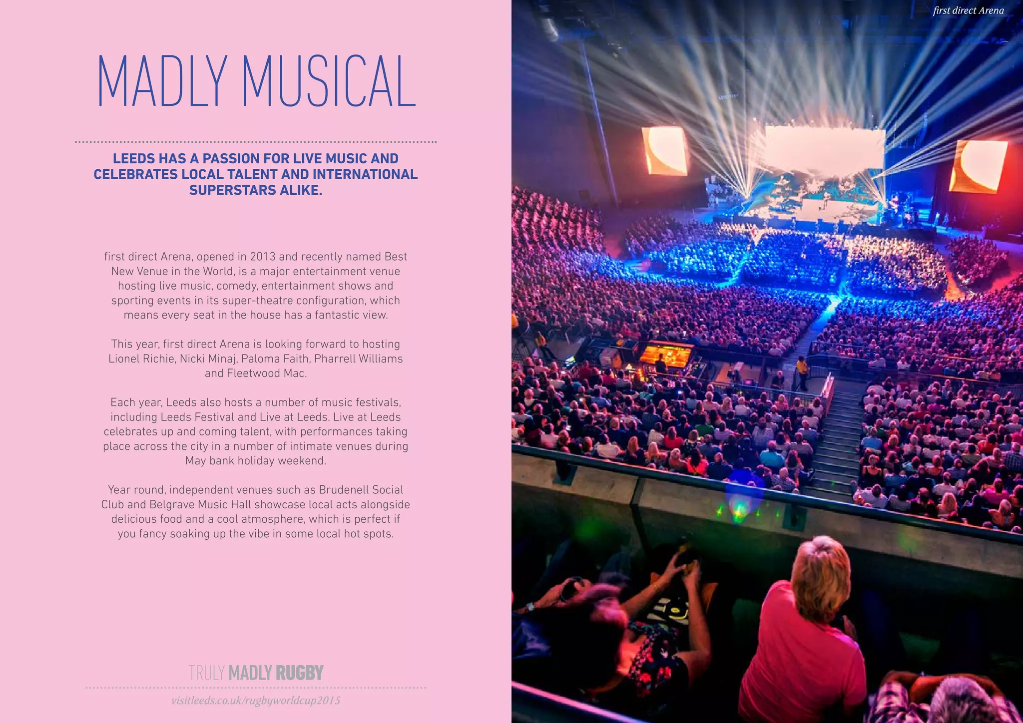 MADLYMUSICAL
TRULYMADLYRUGBY
visitleeds.co.uk/rugbyworldcup2015
first direct Arena
LEEDS HAS A PASSION FOR LIVE MUSIC AND
CELEBRATES LOCAL TALENT AND INTERNATIONAL
SUPERSTARS ALIKE.
first direct Arena, opened in 2013 and recently named Best
New Venue in the World, is a major entertainment venue
hosting live music, comedy, entertainment shows and
sporting events in its super-theatre configuration, which
means every seat in the house has a fantastic view.
This year, first direct Arena is looking forward to hosting
Lionel Richie, Nicki Minaj, Paloma Faith, Pharrell Williams
and Fleetwood Mac.
Each year, Leeds also hosts a number of music festivals,
including Leeds Festival and Live at Leeds. Live at Leeds
celebrates up and coming talent, with performances taking
place across the city in a number of intimate venues during
May bank holiday weekend.
Year round, independent venues such as Brudenell Social
Club and Belgrave Music Hall showcase local acts alongside
delicious food and a cool atmosphere, which is perfect if
you fancy soaking up the vibe in some local hot spots.
 