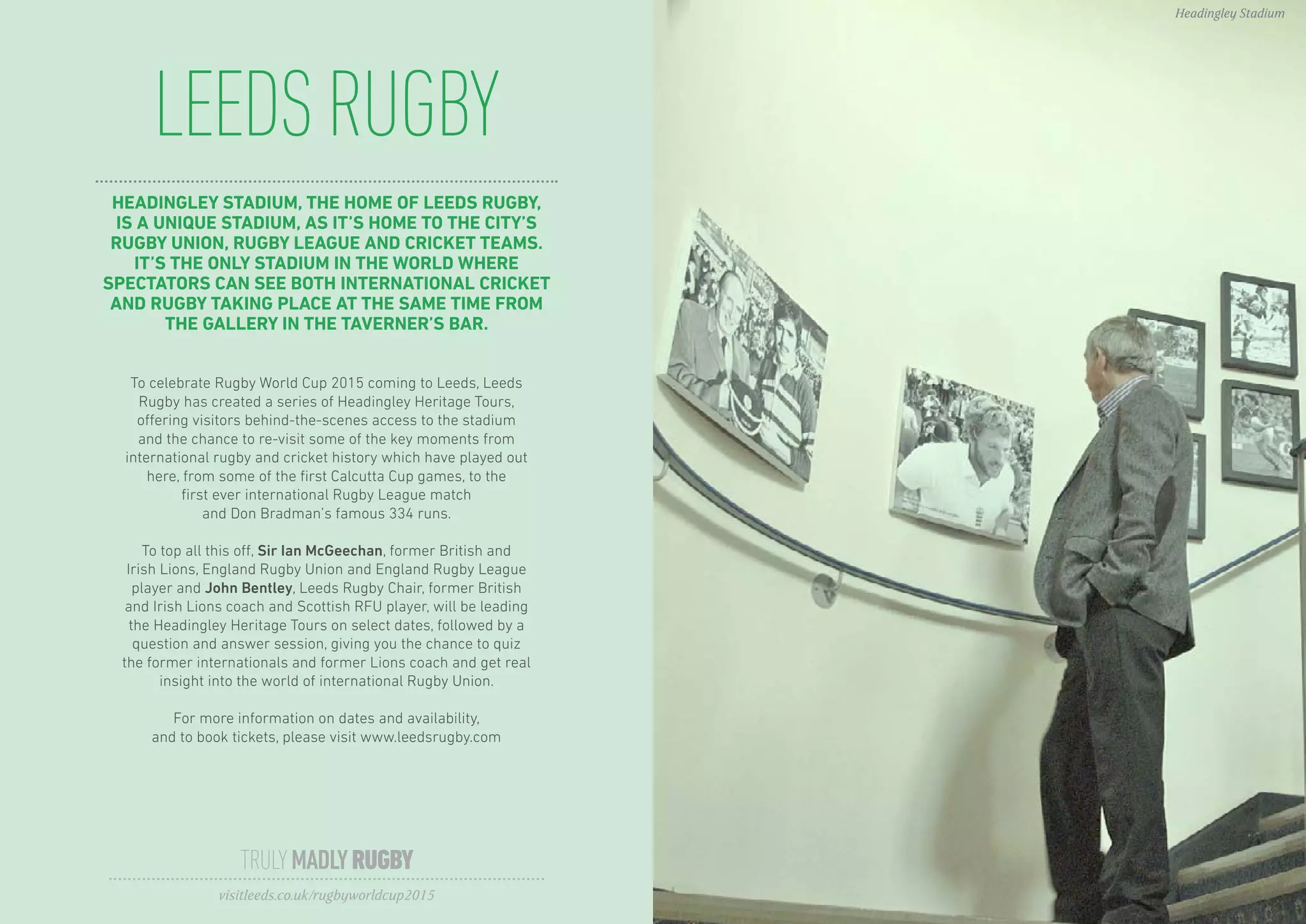 LEEDSRUGBY
TRULYMADLYRUGBY
visitleeds.co.uk/rugbyworldcup2015
Headingley Stadium
HEADINGLEY STADIUM, THE HOME OF LEEDS RUGBY,
IS A UNIQUE STADIUM, AS IT’S HOME TO THE CITY’S
RUGBY UNION, RUGBY LEAGUE AND CRICKET TEAMS.
IT’S THE ONLY STADIUM IN THE WORLD WHERE
SPECTATORS CAN SEE BOTH INTERNATIONAL CRICKET
AND RUGBY TAKING PLACE AT THE SAME TIME FROM
THE GALLERY IN THE TAVERNER’S BAR.
To celebrate Rugby World Cup 2015 coming to Leeds, Leeds
Rugby has created a series of Headingley Heritage Tours,
offering visitors behind-the-scenes access to the stadium
and the chance to re-visit some of the key moments from
international rugby and cricket history which have played out
here, from some of the first Calcutta Cup games, to the
first ever international Rugby League match
and Don Bradman’s famous 334 runs.
To top all this off, Sir Ian McGeechan, former British and
Irish Lions, England Rugby Union and England Rugby League
player and John Bentley, Leeds Rugby Chair, former British
and Irish Lions coach and Scottish RFU player, will be leading
the Headingley Heritage Tours on select dates, followed by a
question and answer session, giving you the chance to quiz
the former internationals and former Lions coach and get real
insight into the world of international Rugby Union.
For more information on dates and availability,
and to book tickets, please visit www.leedsrugby.com
 
