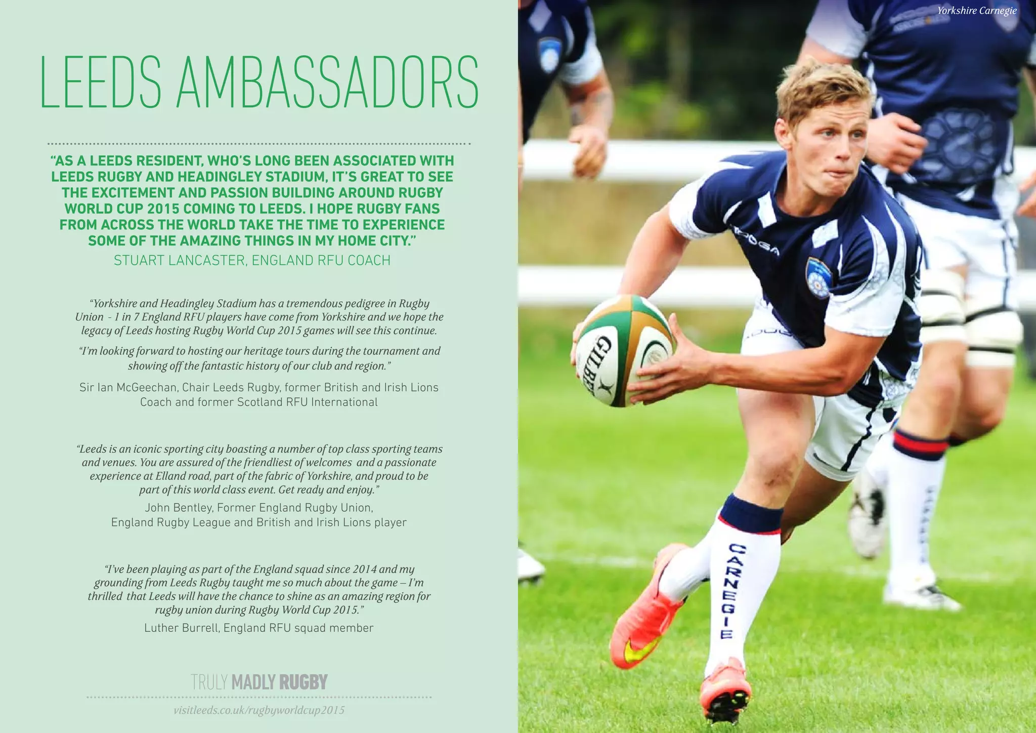LEEDSAMBASSADORS
TRULYMADLYRUGBY
visitleeds.co.uk/rugbyworldcup2015
Yorkshire Carnegie
“AS A LEEDS RESIDENT, WHO’S LONG BEEN ASSOCIATED WITH
LEEDS RUGBY AND HEADINGLEY STADIUM, IT’S GREAT TO SEE
THE EXCITEMENT AND PASSION BUILDING AROUND RUGBY
WORLD CUP 2015 COMING TO LEEDS. I HOPE RUGBY FANS
FROM ACROSS THE WORLD TAKE THE TIME TO EXPERIENCE
SOME OF THE AMAZING THINGS IN MY HOME CITY.”
STUART LANCASTER, ENGLAND RFU COACH
“Yorkshire and Headingley Stadium has a tremendous pedigree in Rugby
Union - 1 in 7 England RFU players have come from Yorkshire and we hope the
legacy of Leeds hosting Rugby World Cup 2015 games will see this continue.
“I’m looking forward to hosting our heritage tours during the tournament and
showing off the fantastic history of our club and region.”
Sir Ian McGeechan, Chair Leeds Rugby, former British and Irish Lions
Coach and former Scotland RFU International
“Leeds is an iconic sporting city boasting a number of top class sporting teams
and venues. You are assured of the friendliest of welcomes and a passionate
experience at Elland road, part of the fabric of Yorkshire, and proud to be
part of this world class event. Get ready and enjoy.”
John Bentley, Former England Rugby Union,
England Rugby League and British and Irish Lions player
“I’ve been playing as part of the England squad since 2014 and my
grounding from Leeds Rugby taught me so much about the game – I’m
thrilled that Leeds will have the chance to shine as an amazing region for
rugby union during Rugby World Cup 2015.”
Luther Burrell, England RFU squad member
 