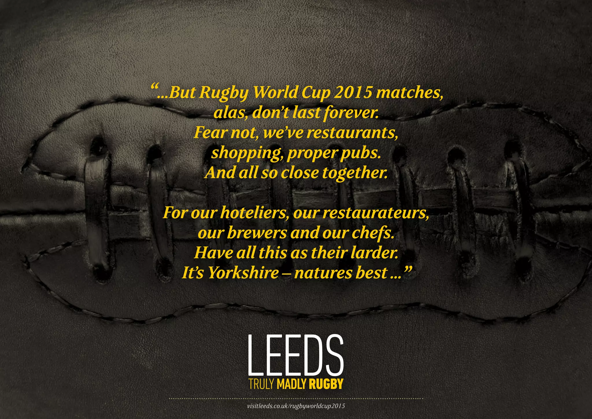 visitleeds.co.uk/rugbyworldcup2015
“...But Rugby World Cup 2015 matches,
alas, don’t last forever.
Fear not, we’ve restaurants,
shopping, proper pubs.
And all so close together.
For our hoteliers, our restaurateurs,
our brewers and our chefs.
Have all this as their larder.
It’s Yorkshire – natures best ...”
 
