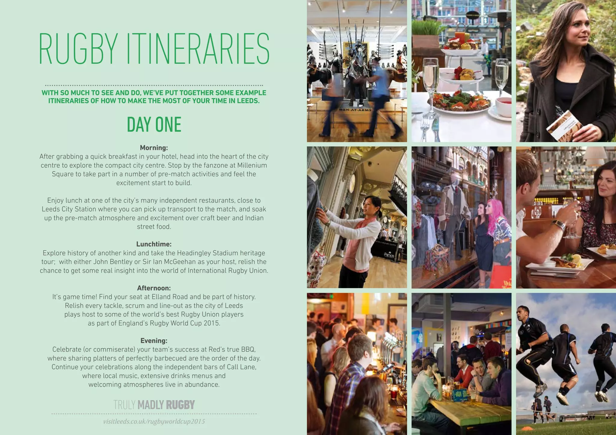 RUGBYITINERARIES
TRULYMADLYRUGBY
visitleeds.co.uk/rugbyworldcup2015
DAY ONE
Morning:
After grabbing a quick breakfast in your hotel, head into the heart of the city
centre to explore the compact city centre. Stop by the fanzone at Millenium
Square to take part in a number of pre-match activities and feel the
excitement start to build.
Enjoy lunch at one of the city’s many independent restaurants, close to
Leeds City Station where you can pick up transport to the match, and soak
up the pre-match atmosphere and excitement over craft beer and Indian
street food.
Lunchtime:
Explore history of another kind and take the Headingley Stadium heritage
tour; with either John Bentley or Sir Ian McGeehan as your host, relish the
chance to get some real insight into the world of International Rugby Union.
Afternoon:
It’s game time! Find your seat at Elland Road and be part of history.
Relish every tackle, scrum and line-out as the city of Leeds
plays host to some of the world’s best Rugby Union players
as part of England’s Rugby World Cup 2015.
Evening:
Celebrate (or commiserate) your team’s success at Red’s true BBQ,
where sharing platters of perfectly barbecued are the order of the day.
Continue your celebrations along the independent bars of Call Lane,
where local music, extensive drinks menus and
welcoming atmospheres live in abundance.
WITH SO MUCH TO SEE AND DO, WE’VE PUT TOGETHER SOME EXAMPLE
ITINERARIES OF HOW TO MAKE THE MOST OF YOUR TIME IN LEEDS.
 