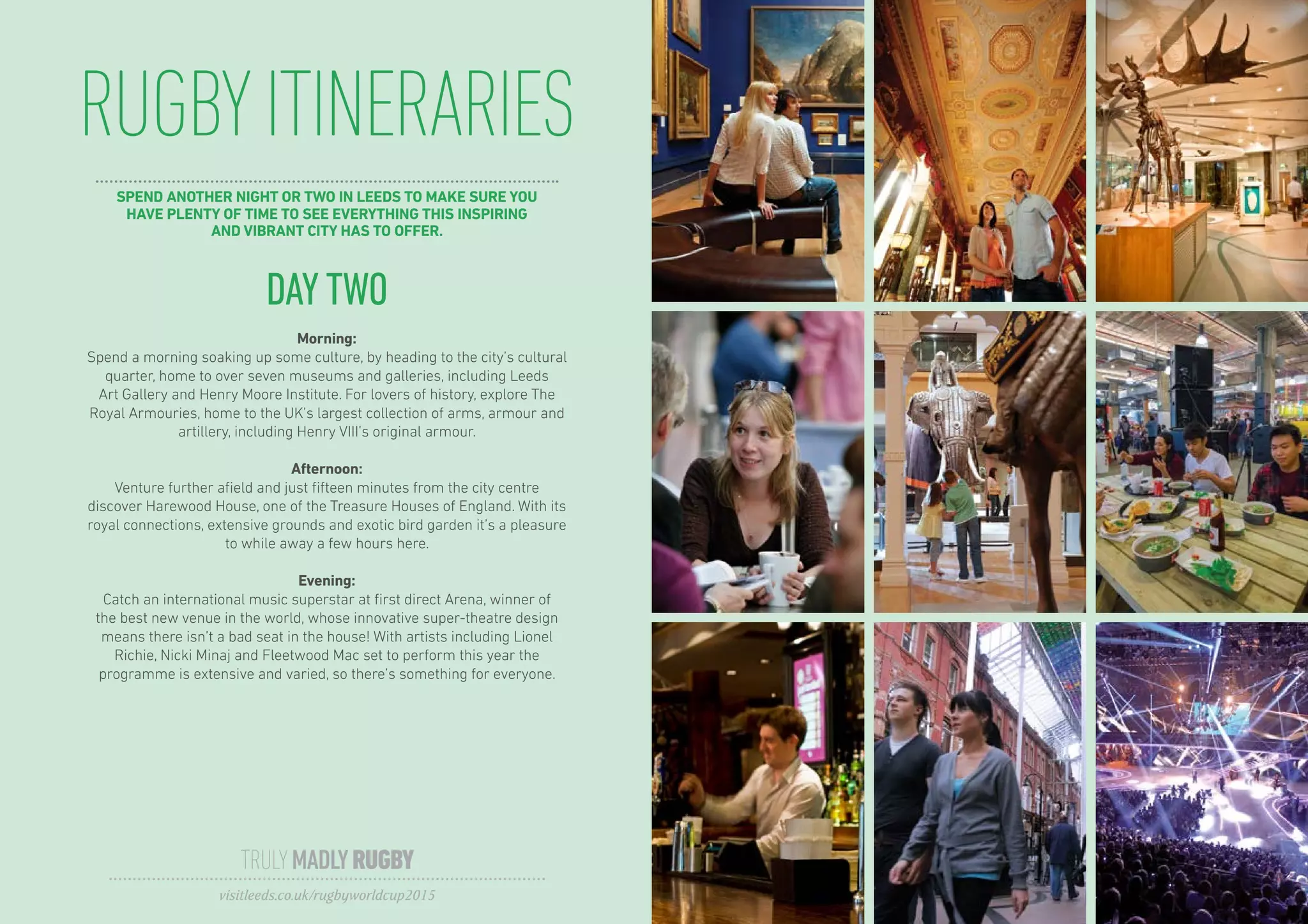 RUGBYITINERARIES
TRULYMADLYRUGBY
visitleeds.co.uk/rugbyworldcup2015
DAYTWO
Morning:
Spend a morning soaking up some culture, by heading to the city’s cultural
quarter, home to over seven museums and galleries, including Leeds
Art Gallery and Henry Moore Institute. For lovers of history, explore The
Royal Armouries, home to the UK’s largest collection of arms, armour and
artillery, including Henry VIII’s original armour.
Afternoon:
Venture further afield and just fifteen minutes from the city centre
discover Harewood House, one of the Treasure Houses of England. With its
royal connections, extensive grounds and exotic bird garden it’s a pleasure
to while away a few hours here.
Evening:
Catch an international music superstar at first direct Arena, winner of
the best new venue in the world, whose innovative super-theatre design
means there isn’t a bad seat in the house! With artists including Lionel
Richie, Nicki Minaj and Fleetwood Mac set to perform this year the
programme is extensive and varied, so there’s something for everyone.
SPEND ANOTHER NIGHT OR TWO IN LEEDS TO MAKE SURE YOU
HAVE PLENTY OF TIME TO SEE EVERYTHING THIS INSPIRING
AND VIBRANT CITY HAS TO OFFER.
 