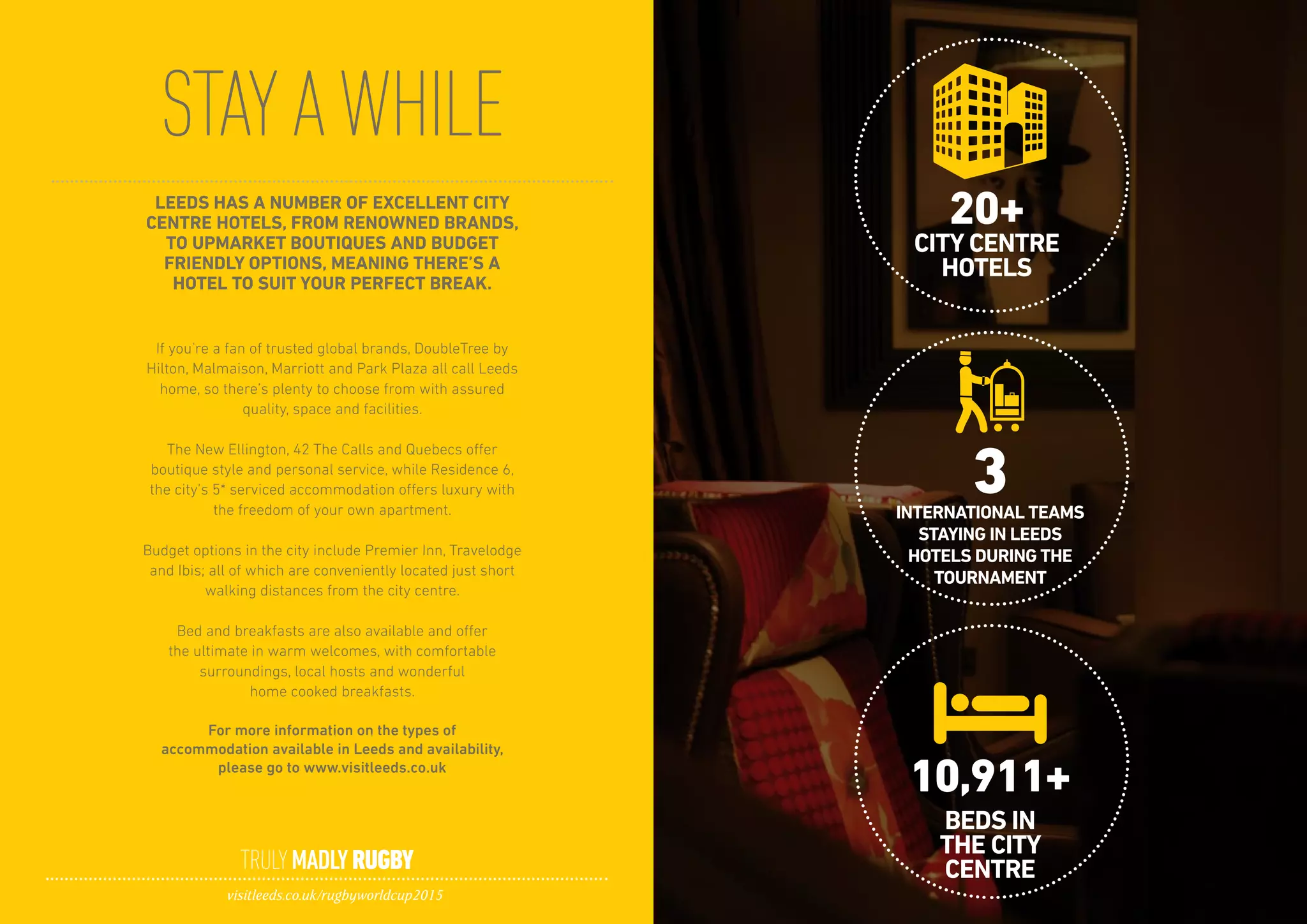 STAYAWHILE
TRULYMADLYRUGBY
visitleeds.co.uk/rugbyworldcup2015
LEEDS HAS A NUMBER OF EXCELLENT CITY
CENTRE HOTELS, FROM RENOWNED BRANDS,
TO UPMARKET BOUTIQUES AND BUDGET
FRIENDLY OPTIONS, MEANING THERE’S A
HOTEL TO SUIT YOUR PERFECT BREAK.
If you’re a fan of trusted global brands, DoubleTree by
Hilton, Malmaison, Marriott and Park Plaza all call Leeds
home, so there’s plenty to choose from with assured
quality, space and facilities.
The New Ellington, 42 The Calls and Quebecs offer
boutique style and personal service, while Residence 6,
the city’s 5* serviced accommodation offers luxury with
the freedom of your own apartment.
Budget options in the city include Premier Inn, Travelodge
and Ibis; all of which are conveniently located just short
walking distances from the city centre.
Bed and breakfasts are also available and offer
the ultimate in warm welcomes, with comfortable
surroundings, local hosts and wonderful
home cooked breakfasts.
For more information on the types of
accommodation available in Leeds and availability,
please go to www.visitleeds.co.uk
20+
10,911+
3
CITY CENTRE
HOTELS
BEDS IN
THE CITY
CENTRE
INTERNATIONAL TEAMS
STAYING IN LEEDS
HOTELS DURING THE
TOURNAMENT
 