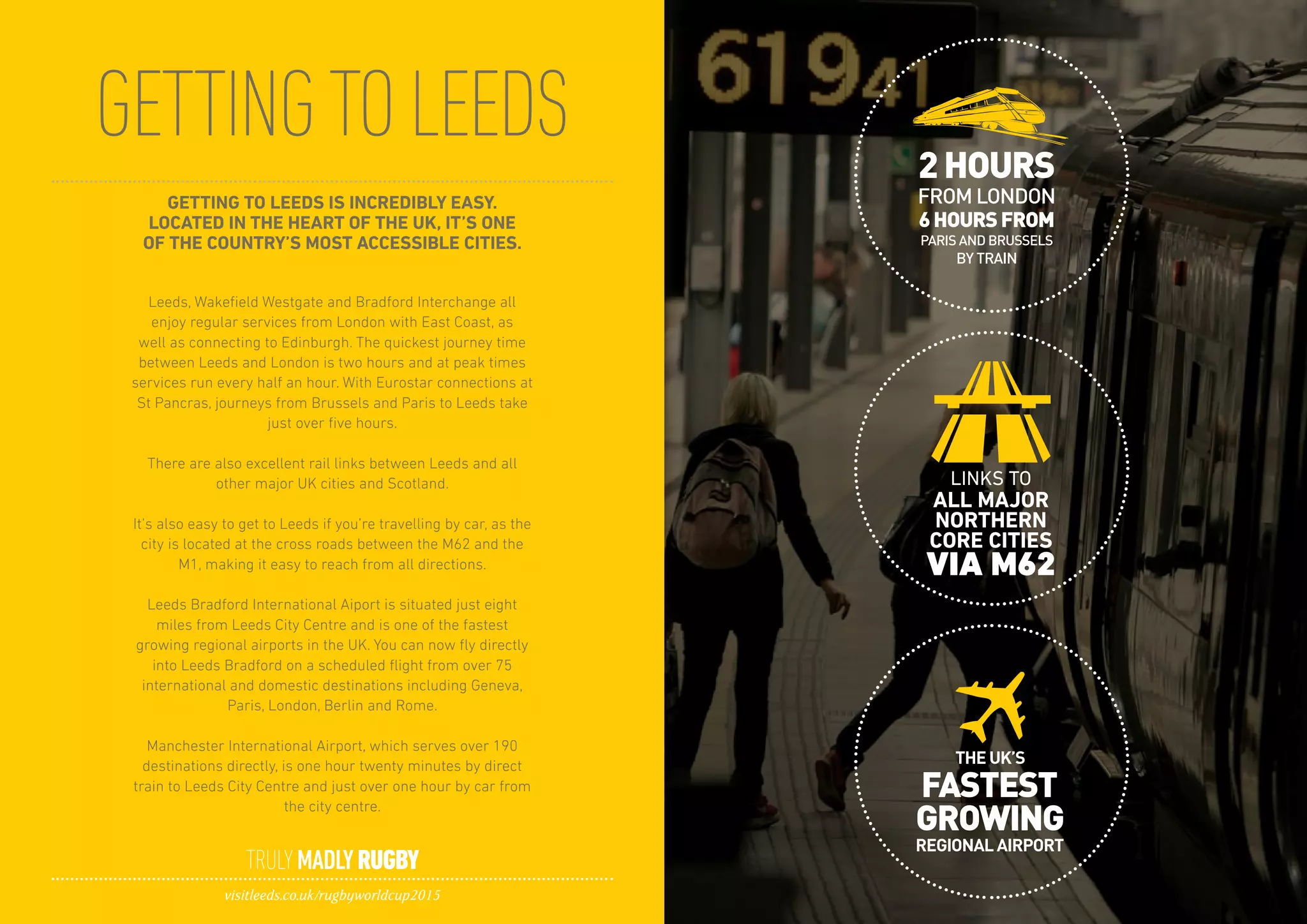 GETTINGTOLEEDS
TRULYMADLYRUGBY
visitleeds.co.uk/rugbyworldcup2015
GETTING TO LEEDS IS INCREDIBLY EASY.
LOCATED IN THE HEART OF THE UK, IT’S ONE
OF THE COUNTRY’S MOST ACCESSIBLE CITIES.
Leeds, Wakefield Westgate and Bradford Interchange all
enjoy regular services from London with East Coast, as
well as connecting to Edinburgh. The quickest journey time
between Leeds and London is two hours and at peak times
services run every half an hour. With Eurostar connections at
St Pancras, journeys from Brussels and Paris to Leeds take
just over five hours.
There are also excellent rail links between Leeds and all
other major UK cities and Scotland.
It’s also easy to get to Leeds if you’re travelling by car, as the
city is located at the cross roads between the M62 and the
M1, making it easy to reach from all directions.
Leeds Bradford International Aiport is situated just eight
miles from Leeds City Centre and is one of the fastest
growing regional airports in the UK. You can now fly directly
into Leeds Bradford on a scheduled flight from over 75
international and domestic destinations including Geneva,
Paris, London, Berlin and Rome.
Manchester International Airport, which serves over 190
destinations directly, is one hour twenty minutes by direct
train to Leeds City Centre and just over one hour by car from
the city centre.
 