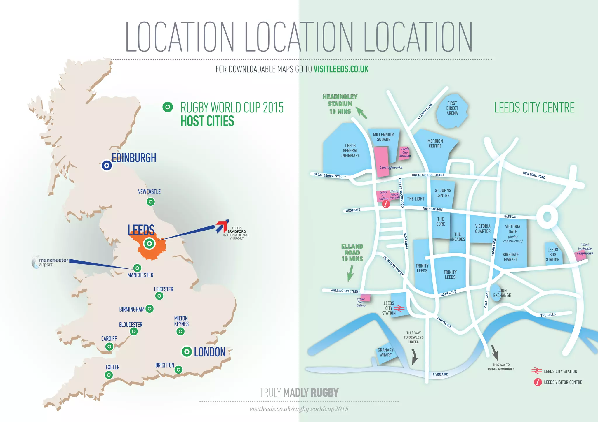 LOCATIONLOCATIONLOCATION
GRANARY
WHARF
SWINEGATE
BOAR LANE
INFIRMARYSTREET
THE CALLS
ALBIONSTREET
PARKROW
BRIGGATE
VICARLANE
WOODHOUSELANE
CALLLANE
NEW YORK ROAD
MERRION STREET
CLAYPIT
LANE
LEEDS
GENERAL
INFIRMARY
MILLENNIUM
SQUARE
THE
CORE
THE
ARCADES
TRINITY
LEEDS
THIS WAY TO
ROYAL ARMOURIES
TRINITY
LEEDS
LEEDS
CITY
STATION
VICTORIA
QUARTER
KIRKGATE
MARKET
LEEDS
BUS
STATION
MERRION
CENTRE
ST JOHNS
CENTRE
THE LIGHT
FIRST
DIRECT
ARENA
LEEDS VISITOR CENTRE
LEEDS CITY STATION
West
Yorkshire
Playhouse
RIVER AIRE
THIS WAY
TO BEWLEYS
HOTEL
VICTORIA
GATE
(under
construction)
ELLAND
ROAD
10 MINS
PARKROW
CORN
EXCHANGE
GREAT GEORGE STREET
GREAT GEORGE STREET
Leeds
Art
Gallery
White
Cloth
Gallery
Henry
Moore
Institute
WESTGATE
WELLINGTON STREET
Leeds
City
Museum
COOKRIDGESTREET
Carriageworks
i THE HEADROW
EASTGATE
i
FOR DOWNLOADABLE MAPS GO TO VISITLEEDS.CO.UK
GLOUCESTER
LEEDS
RUGBYWORLDCUP2015
HOSTCITIES
LEEDSCITYCENTRE
CARDIFF
EXETER BRIGHTON
LEICESTER
MILTON
KEYNES
HEADINGLEY
STADIUM
10 MINS
TRULYMADLYRUGBY
visitleeds.co.uk/rugbyworldcup2015
 