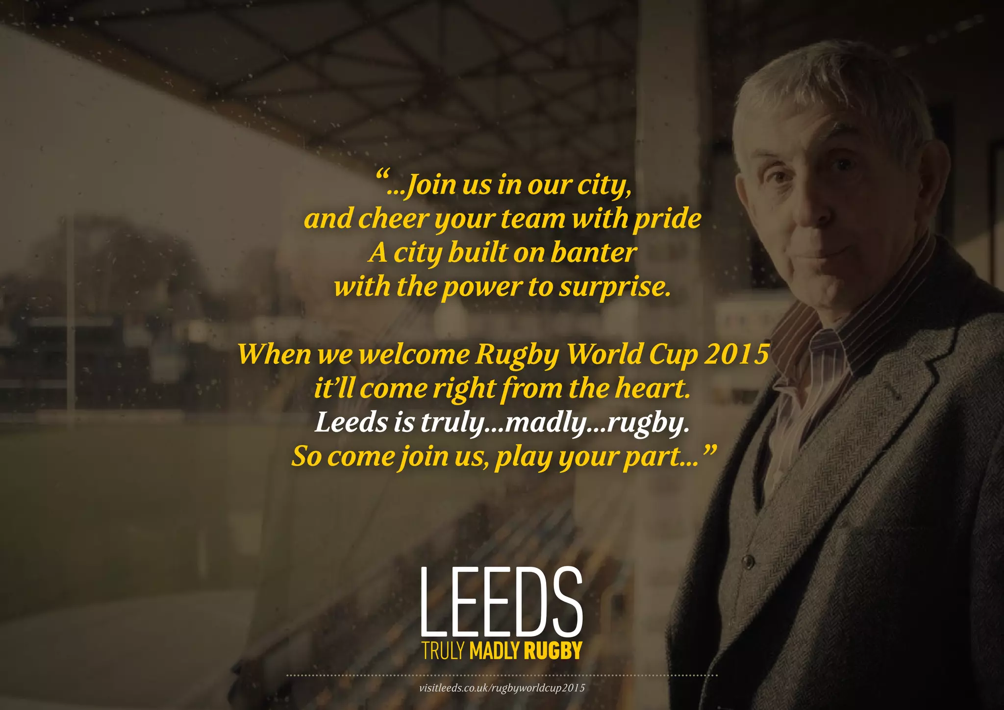 visitleeds.co.uk/rugbyworldcup2015
“...Join us in our city,
and cheer your team with pride
A city built on banter
with the power to surprise.
When we welcome Rugby World Cup 2015
it’ll come right from the heart.
Leeds is truly…madly…rugby.
So come join us, play your part...”
 