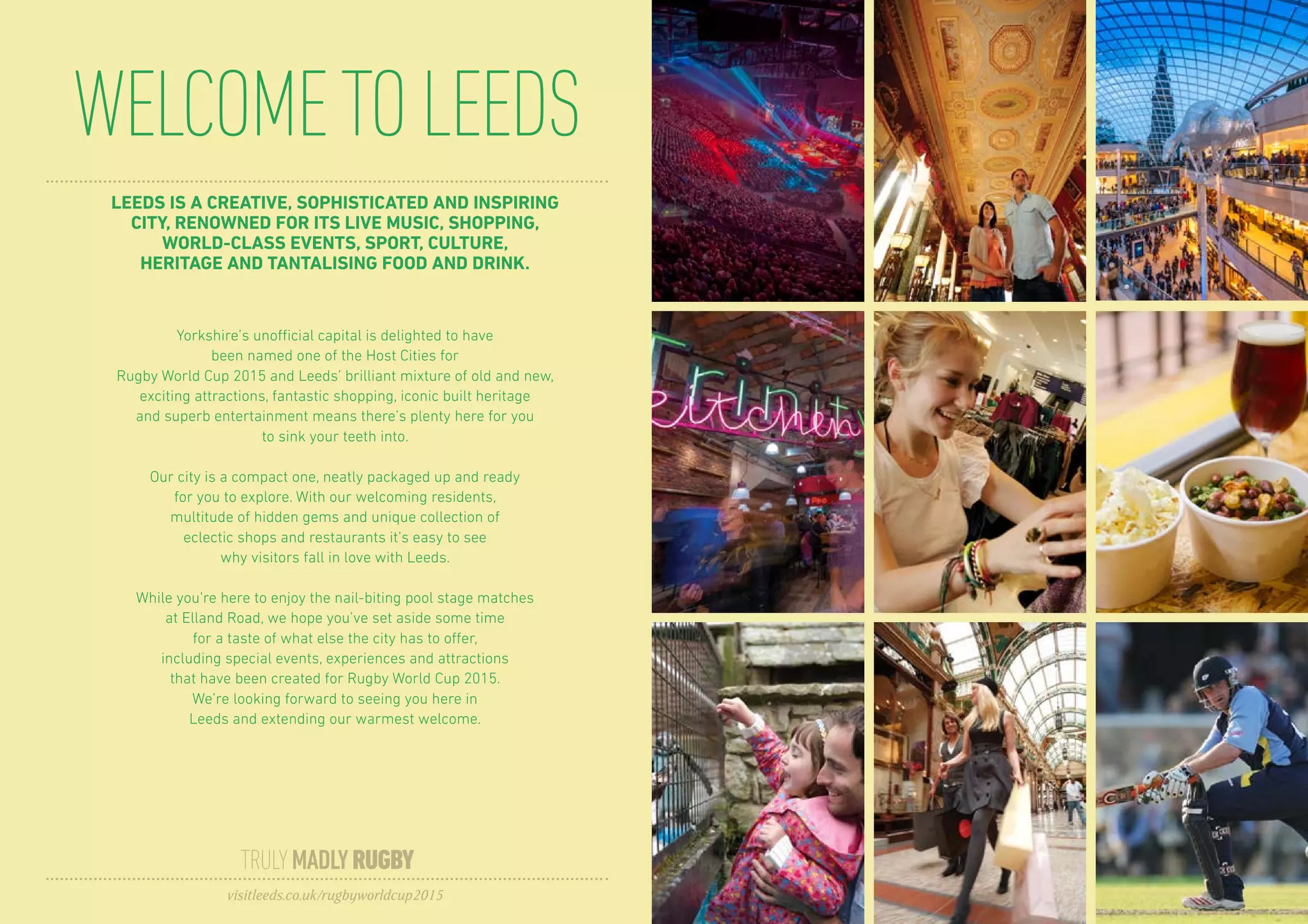 LEEDS IS A CREATIVE, SOPHISTICATED AND INSPIRING
CITY, RENOWNED FOR ITS LIVE MUSIC, SHOPPING,
WORLD-CLASS EVENTS, SPORT, CULTURE,
HERITAGE AND TANTALISING FOOD AND DRINK.
Yorkshire’s unofficial capital is delighted to have
been named one of the Host Cities for
Rugby World Cup 2015 and Leeds’ brilliant mixture of old and new,
exciting attractions, fantastic shopping, iconic built heritage
and superb entertainment means there’s plenty here for you
to sink your teeth into.
Our city is a compact one, neatly packaged up and ready
for you to explore. With our welcoming residents,
multitude of hidden gems and unique collection of
eclectic shops and restaurants it’s easy to see
why visitors fall in love with Leeds.
While you’re here to enjoy the nail-biting pool stage matches
at Elland Road, we hope you’ve set aside some time
for a taste of what else the city has to offer,
including special events, experiences and attractions
that have been created for Rugby World Cup 2015.
We’re looking forward to seeing you here in
Leeds and extending our warmest welcome.
WELCOMETOLEEDS
TRULYMADLYRUGBY
visitleeds.co.uk/rugbyworldcup2015
 
