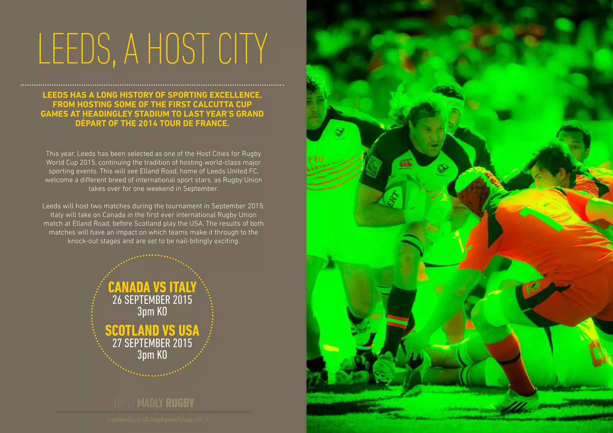 LEEDS HAS A LONG HISTORY OF SPORTING EXCELLENCE,
FROM HOSTING SOME OF THE FIRST CALCUTTA CUP
GAMES AT HEADINGLEY STADIUM TO LAST YEAR’S GRAND
DÉPART OF THE 2014 TOUR DE FRANCE.
LEEDS,AHOSTCITY
This year, Leeds has been selected as one of the Host Cities for Rugby
World Cup 2015, continuing the tradition of hosting world-class major
sporting events. This will see Elland Road, home of Leeds United FC,
welcome a different breed of international sport stars, as Rugby Union
takes over for one weekend in September.
Leeds will host two matches during the tournament in September 2015;
Italy will take on Canada in the first ever international Rugby Union
match at Elland Road, before Scotland play the USA. The results of both
matches will have an impact on which teams make it through to the
knock-out stages and are set to be nail-bitingly exciting.
CANADA VS ITALY
26 SEPTEMBER 2015
3pm KO
SCOTLAND VS USA
27 SEPTEMBER 2015
3pm KO
TRULYMADLYRUGBY
visitleeds.co.uk/rugbyworldcup2015
 