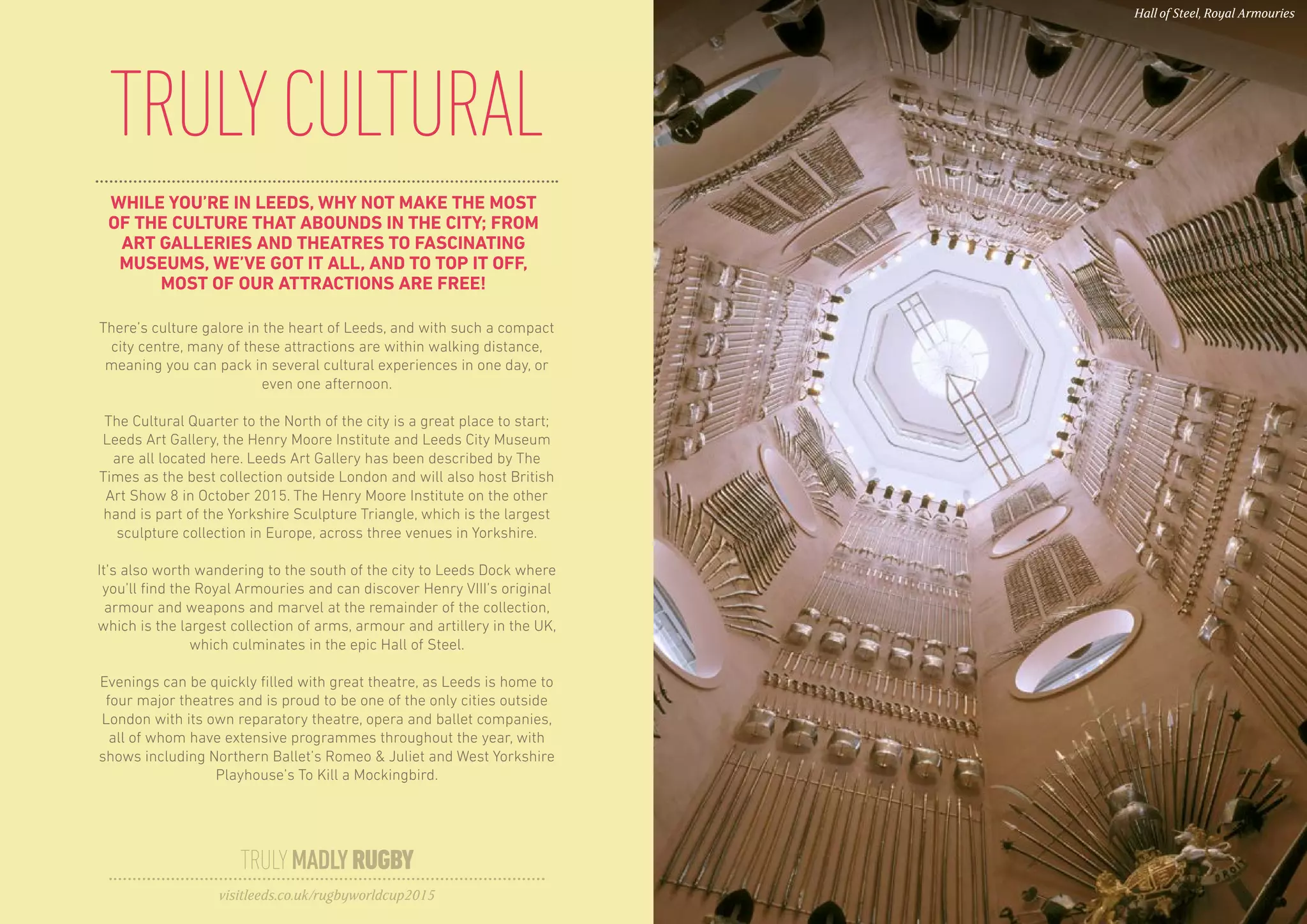 WHILE YOU’RE IN LEEDS, WHY NOT MAKE THE MOST
OF THE CULTURE THAT ABOUNDS IN THE CITY; FROM
ART GALLERIES AND THEATRES TO FASCINATING
MUSEUMS, WE’VE GOT IT ALL, AND TO TOP IT OFF,
MOST OF OUR ATTRACTIONS ARE FREE!
TRULYCULTURAL
There’s culture galore in the heart of Leeds, and with such a compact
city centre, many of these attractions are within walking distance,
meaning you can pack in several cultural experiences in one day, or
even one afternoon.
The Cultural Quarter to the North of the city is a great place to start;
Leeds Art Gallery, the Henry Moore Institute and Leeds City Museum
are all located here. Leeds Art Gallery has been described by The
Times as the best collection outside London and will also host British
Art Show 8 in October 2015. The Henry Moore Institute on the other
hand is part of the Yorkshire Sculpture Triangle, which is the largest
sculpture collection in Europe, across three venues in Yorkshire.
It’s also worth wandering to the south of the city to Leeds Dock where
you’ll find the Royal Armouries and can discover Henry VIII’s original
armour and weapons and marvel at the remainder of the collection,
which is the largest collection of arms, armour and artillery in the UK,
which culminates in the epic Hall of Steel.
Evenings can be quickly filled with great theatre, as Leeds is home to
four major theatres and is proud to be one of the only cities outside
London with its own reparatory theatre, opera and ballet companies,
all of whom have extensive programmes throughout the year, with
shows including Northern Ballet’s Romeo & Juliet and West Yorkshire
Playhouse’s To Kill a Mockingbird.
TRULYMADLYRUGBY
visitleeds.co.uk/rugbyworldcup2015
Hall of Steel, Royal Armouries
 