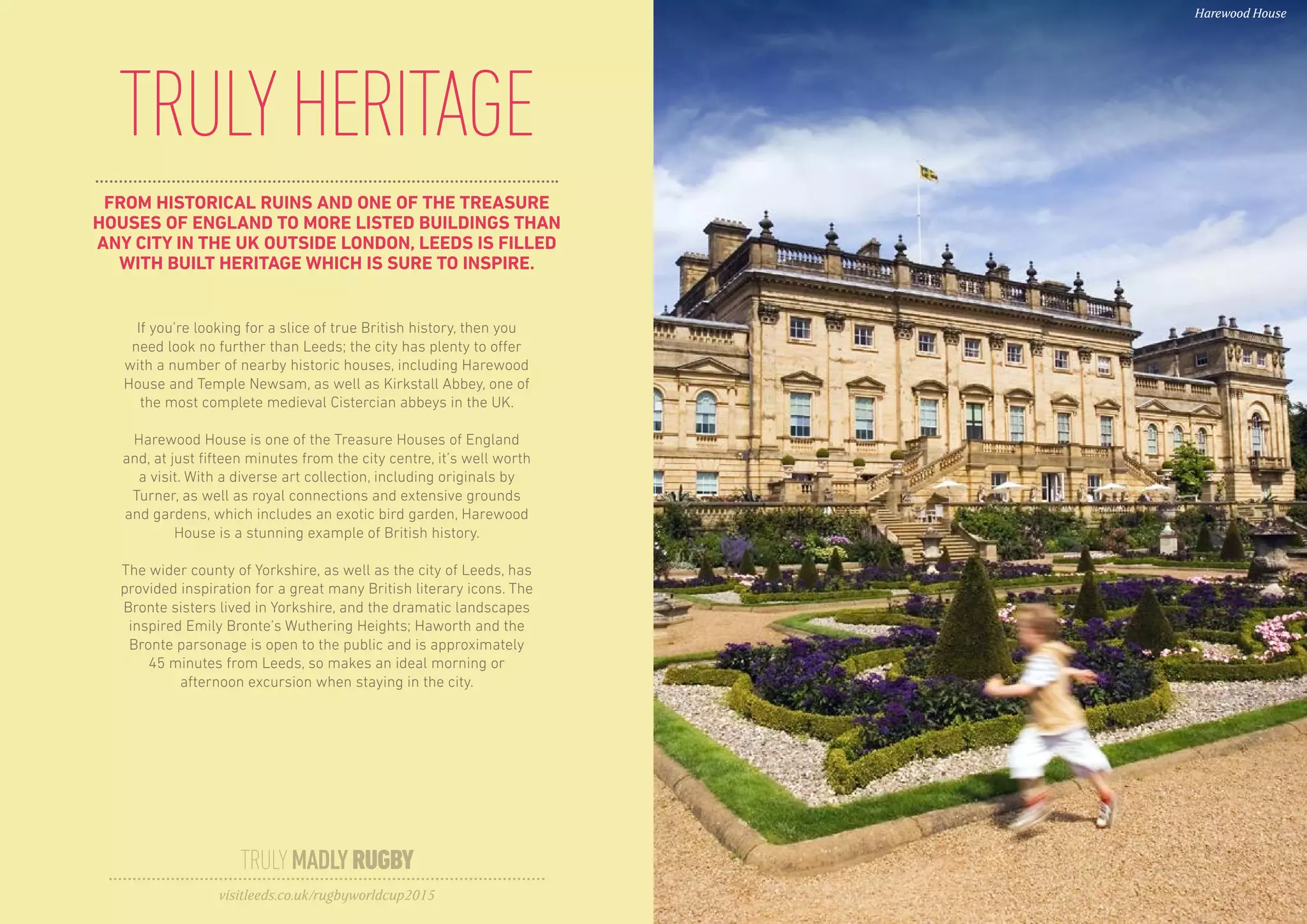 FROM HISTORICAL RUINS AND ONE OF THE TREASURE
HOUSES OF ENGLAND TO MORE LISTED BUILDINGS THAN
ANY CITY IN THE UK OUTSIDE LONDON, LEEDS IS FILLED
WITH BUILT HERITAGE WHICH IS SURE TO INSPIRE.
TRULYHERITAGE
If you’re looking for a slice of true British history, then you
need look no further than Leeds; the city has plenty to offer
with a number of nearby historic houses, including Harewood
House and Temple Newsam, as well as Kirkstall Abbey, one of
the most complete medieval Cistercian abbeys in the UK.
Harewood House is one of the Treasure Houses of England
and, at just fifteen minutes from the city centre, it’s well worth
a visit. With a diverse art collection, including originals by
Turner, as well as royal connections and extensive grounds
and gardens, which includes an exotic bird garden, Harewood
House is a stunning example of British history.
The wider county of Yorkshire, as well as the city of Leeds, has
provided inspiration for a great many British literary icons. The
Bronte sisters lived in Yorkshire, and the dramatic landscapes
inspired Emily Bronte’s Wuthering Heights; Haworth and the
Bronte parsonage is open to the public and is approximately
45 minutes from Leeds, so makes an ideal morning or
afternoon excursion when staying in the city.
TRULYMADLYRUGBY
visitleeds.co.uk/rugbyworldcup2015
Harewood House
 