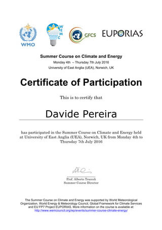 Summer Course on Climate and Energy
Monday 4th – Thursday 7th July 2016
University of East Anglia (UEA), Norwich, UK
Certificate of Participation
This is to certify that
Davide Pereira
has participated in the Summer Course on Climate and Energy held
at University of East Anglia (UEA), Norwich, UK from Monday 4th to
Thursday 7th July 2016
___________________
Prof. Alberto Troccoli
Summer Course Director
The Summer Course on Climate and Energy was supported by World Meteorological
Organization, World Energy & Meteorology Council, Global Framework for Climate Services
and EU FP7 Project EUPORIAS. More information on the course is available at:
http://www.wemcouncil.org/wp/events/summer-course-climate-energy/
 