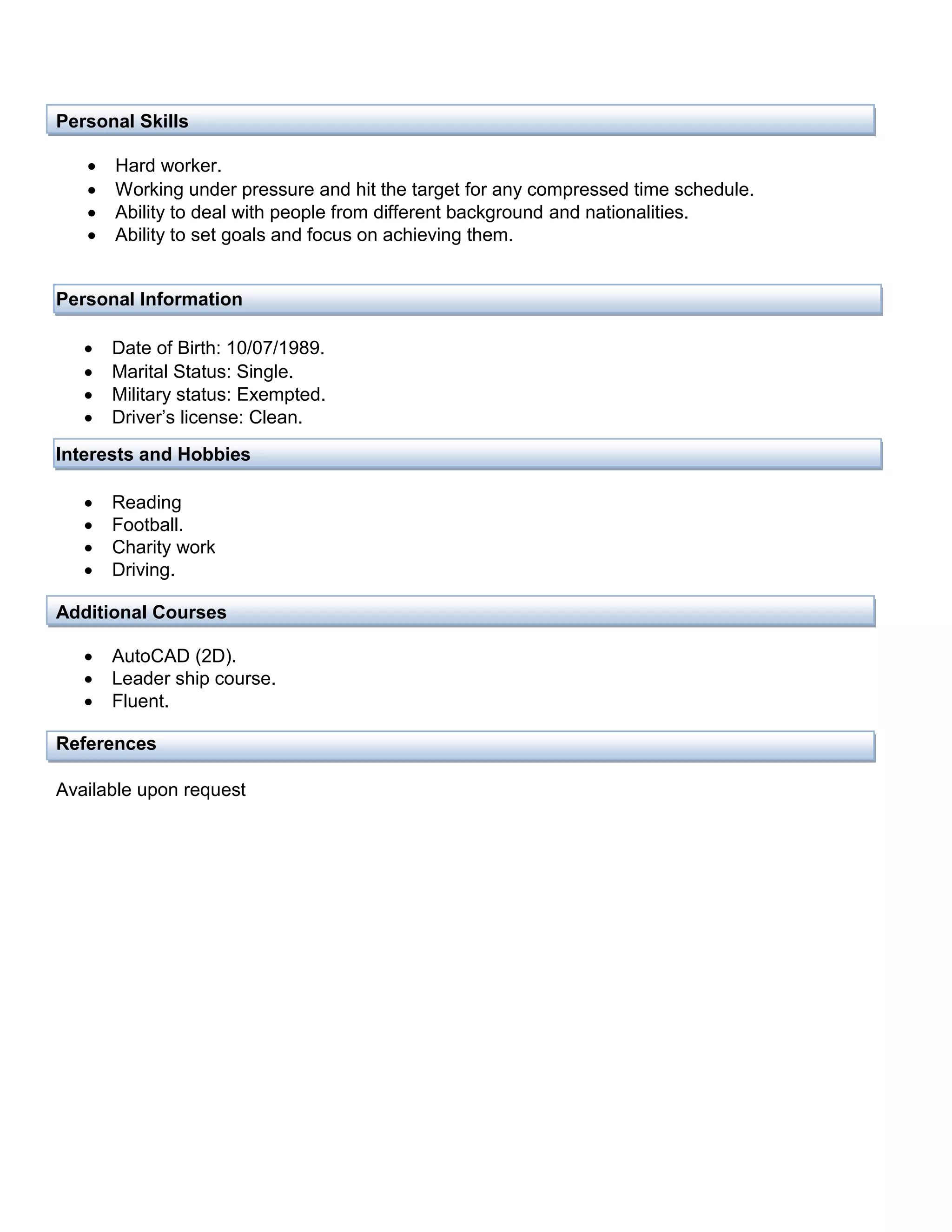 Personal Skills
 Hard worker.
 Working under pressure and hit the target for any compressed time schedule.
 Ability to deal with people from different background and nationalities.
 Ability to set goals and focus on achieving them.
Personal Information
 Date of Birth: 10/07/1989.
 Marital Status: Single.
 Military status: Exempted.
 Driver’s license: Clean.
Interests and Hobbies
 Reading
 Football.
 Charity work
 Driving.
Additional Courses
 AutoCAD (2D).
 Leader ship course.
 Fluent.
References
Available upon request
 