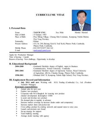 CURRICULUME VITAE
I. Personal Data
Name : TAUCH UNG Sex: Male Marital: Married
Date of Birth : 15 January 1983
Place of Birth : Prey Mlong Village, Cheang Dek Commune, Kampong Trabek District,
Prey Veng Province.
Nationality : Khmer
Present Address : #33, St: 289, Beoung Kok II, Toul Kork, Phnom Penh, Cambodia.
Phnom Penh, Cambodia.
Mobile Phone : 010 393723/077 844 142
E-mail : tauch.ung@gmail.com
Apply for: Production Manager
Time of leaving: 1 month
Reason of leaving: New challenge, Opportunity to develop
II. Educational Background
2004-2008 : Graduated Bachelor degree of English, major in Business
Communication, Norton University, Cambodia.
2001-2004 : Graduated Bachelor degree of Agronomy Science, Royal University
of Agriculture (RUA), Chamka Doung, Phnom Penh, Cambodia.
1998-2001 : Obtained BAC II, Kampong Trabek High School, Prey Veng Province.
III. Employment Record and Information
 July 2014 until now: Working with SCG Trading (Cambodia) Co., Ltd. (Position:
Assistant Manager)
Brief major responsibilities:
 Annual plan for next year
 Explore new products
 Cooperate with SCG Bangkok for sourcing new product
 channel development &strengthen CRM
 to assist and develop new product
 Do demand plan to supplier in advance
 Increase market coverage by increase dealer outlet and competency
 Increase market share and pocket size
 Cross selling product by existing network and expand more to voice area
 Launch and promote new brand
 Set up strategy for support
 Team building meeting
 Arrange dealer meeting with agency
 