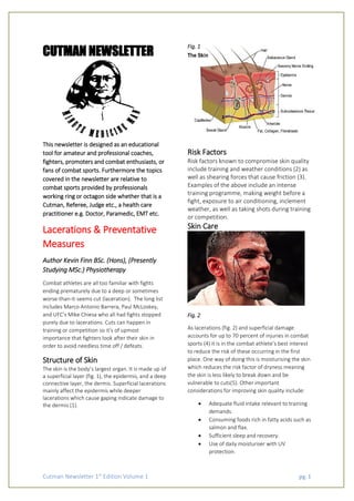 Cutman Newsletter 1st
Edition Volume 1 pg. 1
CUTMAN NEWSLETTER
This newsletter is designed as an educational
tool for amateur and professional coaches,
fighters, promoters and combat enthusiasts, or
fans of combat sports. Furthermore the topics
covered in the newsletter are relative to
combat sports provided by professionals
working ring or octagon side whether that is a
Cutman, Referee, Judge etc., a health care
practitioner e.g. Doctor, Paramedic, EMT etc.
Lacerations & Preventative
Measures
Author Kevin Finn BSc. (Hons), (Presently
Studying MSc.) Physiotherapy
Combat athletes are all too familiar with fights
ending prematurely due to a deep or sometimes
worse-than-it-seems cut (laceration). The long list
includes Marco Antonio Barrera, Paul McLoskey,
and UFC’s Mike Chiesa who all had fights stopped
purely due to lacerations. Cuts can happen in
training or competition so it’s of upmost
importance that fighters look after their skin in
order to avoid needless time off / defeats.
Structure of Skin
The skin is the body’s largest organ. It is made up of
a superficial layer (fig. 1), the epidermis, and a deep
connective layer, the dermis. Superficial lacerations
mainly affect the epidermis while deeper
lacerations which cause gaping indicate damage to
the dermis (1).
Fig. 1
Risk Factors
Risk factors known to compromise skin quality
include training and weather conditions (2) as
well as shearing forces that cause friction (3).
Examples of the above include an intense
training programme, making weight before a
fight, exposure to air conditioning, inclement
weather, as well as taking shots during training
or competition.
Skin Care
Fig. 2
As lacerations (fig. 2) and superficial damage
accounts for up to 70 percent of injuries in combat
sports (4) it is in the combat athlete’s best interest
to reduce the risk of these occurring in the first
place. One way of doing this is moisturising the skin
which reduces the risk factor of dryness meaning
the skin is less likely to break down and be
vulnerable to cuts(5). Other important
considerations for improving skin quality include:
 Adequate fluid intake relevant to training
demands.
 Consuming foods rich in fatty acids such as
salmon and flax.
 Sufficient sleep and recovery.
 Use of daily moisturiser with UV
protection.
 