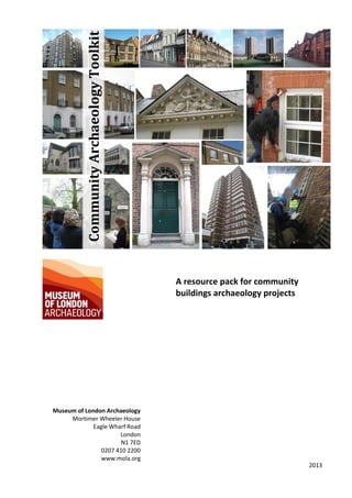 0
CommunityArchaeologyToolkit
A resource pack for community
buildings archaeology projects
Museum of London Archaeology
Mortimer Wheeler House
Eagle Wharf Road
London
N1 7ED
0207 410 2200
www.mola.org
2013
 