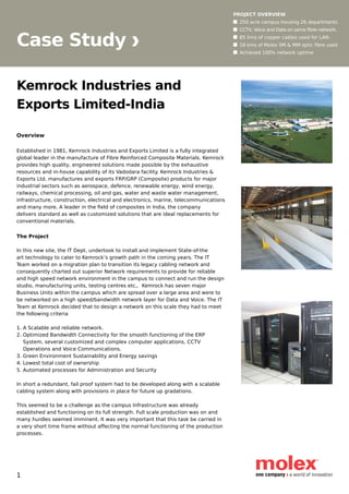 Case Study
PROJECT OVERVIEW
n	 250 acre campus housing 26 departments
n	 CCTV, Voice and Data on same fibre network.
n	 85 kms of copper cables used for LAN.
n	 18 kms of Molex SM & MM optic fibre used
n	 Achieved 100% network uptime.
Kemrock Industries and
Exports Limited-India
Overview
Established in 1981, Kemrock Industries and Exports Limited is a fully integrated
global leader in the manufacture of Fibre Reinforced Composite Materials. Kemrock
provides high quality, engineered solutions made possible by the exhaustive
resources and in-house capability of its Vadodara facility. Kemrock Industries &
Exports Ltd. manufactures and exports FRP/GRP (Composite) products for major
industrial sectors such as aerospace, defence, renewable energy, wind energy,
railways, chemical processing, oil and gas, water and waste water management,
infrastructure, construction, electrical and electronics, marine, telecommunications
and many more. A leader in the field of composites in India, the company
delivers standard as well as customized solutions that are ideal replacements for
conventional materials.
The Project
In this new site, the IT Dept. undertook to install and implement State-of-the
art technology to cater to Kemrock’s growth path in the coming years. The IT
Team worked on a migration plan to transition its legacy cabling network and
consequently charted out superior Network requirements to provide for reliable
and high speed network environment in the campus to connect and run the design
studio, manufacturing units, testing centres etc,.  Kemrock has seven major
Business Units within the campus which are spread over a large area and were to
be networked on a high speed/bandwidth network layer for Data and Voice. The IT
Team at Kemrock decided that to design a network on this scale they had to meet
the following criteria
1. A Scalable and reliable network.
2. Optimized Bandwidth Connectivity for the smooth functioning of the ERP 		
    System, several customized and complex computer applications, CCTV 	 	
    Operations and Voice Communications.
3. Green Environment Sustainability and Energy savings
4. Lowest total cost of ownership
5. Automated processes for Administration and Security
In short a redundant, fail proof system had to be developed along with a scalable
cabling system along with provisions in place for future up gradations.
This seemed to be a challenge as the campus Infrastructure was already
established and functioning on its full strength. Full scale production was on and
many hurdles seemed imminent. It was very important that this task be carried in
a very short time frame without affecting the normal functioning of the production
processes.
1
 