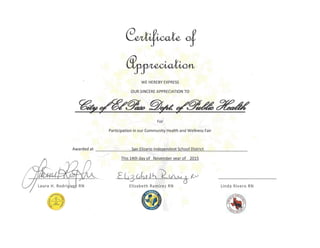 of
~
WE HEREBYEXPRESS
OUR SINCEREAPPRECIATION TO
~&~~#,A;~
For
Participation in our Community Health and Wellness Fair
Awarded at San Elizario Independent School District
This 14th day of November year of 2015
£,[I? Vb} JA. ~lI.M ~
:oJ
Elizabeth Ramirez RN
t:JJ
Linda Rivero RN
 