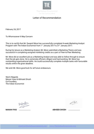 The Indian Economist
For the Curious Mind
JoinUs@theindianeconomist.com ｜www.TheIndianEconomist.com
Letter of Recommendation
February 24, 2017
To Whomsoever It May Concern
This is to certify that Mr. Swapnil More has successfully completed 4-week Marketing Analyst
Program with The Indian Economist from 1st
January 2017 to 31st
January 2017.
During his tenure as a Marketing Analyst, Mr. More submitted a Marketing Thesis and was
successful in completing assigned marketing credits as a part of Peer-to-Peer Marketing.
Mr. More did an excellent job as a Marketing Analyst and was able to follow through to ensure
that the job gets done. He is extremely efﬁcient, diligent and hard-working. Mr. More has
outstanding organisational skills. He could successfully complete multiple tasks with favourable
results within the given deadline.
We wish Mr. More good luck for all future endeavours.
Warm Regards
Manan Vyas & Abhisek Ghosh
Co-Founders,
The Indian Economist
MANAN VYAS ABHISEK GHOSH
 
