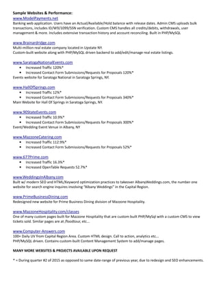 Sample Websites & Performance:
www.ModelPayments.net
Banking web application. Users have an Actual/Available/Hold balance with release dates. Admin CMS uploads bulk
transactions, includes ID/W9/1099/SSN verification. Custom CMS handles all credits/debits, withdrawals, user
management & more. Includes extensive transaction history and account reconciling. Built in PHP/MySQL
www.Brainardridge.com
Multi-million real estate company located in Upstate NY.
Custom-built website along with PHP/MySQL driven backend to add/edit/manage real estate listings.
www.SaratogaNationalEvents.com
• Increased Traffic 120%*
• Increased Contact Form Submissions/Requests for Proposals 120%*
Events website for Saratoga National in Saratoga Springs, NY.
www.HallOfSprings.com
• Increased Traffic 12%*
• Increased Contact Form Submissions/Requests for Proposals 340%*
Main Website for Hall Of Springs in Saratoga Springs, NY.
www.90StateEvents.com
• Increased Traffic 10.9%*
• Increased Contact Form Submissions/Requests for Proposals 300%*
Event/Wedding Event Venue in Albany, NY
www.MazzoneCatering.com
• Increased Traffic 112.9%*
• Increased Contact Form Submissions/Requests for Proposals 52%*
www.677Prime.com
• Increased Traffic 16.3%*
• Increased OpenTable Requests 52.7%*
www.WeddingsInAlbany.com
Built w/ modern SEO and HTML/Keyword optimization practices to takeover AlbanyWeddings.com, the number one
website for search engine inquires involving “Albany Weddings” in the Capital Region.
www.PrimeBusinessDining.com
Redesigned new website for Prime Business Dining division of Mazzone Hospitality.
www.MazzoneHospitality.com/classes
One of many custom pages built for Mazzone Hospitality that are custom built PHP/MySql with a custom CMS to view
tickets sold. Similar pages are at /foodtour, etc...
www.Computer-Answers.com
100+ Daily UV from Capital Region Area. Custom HTML design. Call to action, analytics etc...
PHP/MySQL driven. Contains custom-built Content Management System to add/manage pages.
MANY MORE WEBSITES & PROJECTS AVAILABLE UPON REQUEST
* = During quarter #2 of 2015 as opposed to same date-range of previous year, due to redesign and SEO enhancements.
 