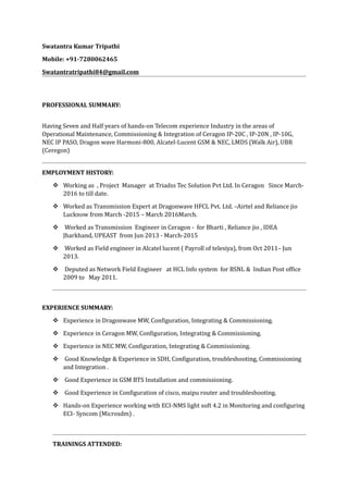 Swatantra Kumar Tripathi
Mobile: +91-7280062465
Swatantratripathi84@gmail.com
PROFESSIONAL SUMMARY:
Having Seven and Half years of hands-on Telecom experience Industry in the areas of
Operational Maintenance, Commissioning & Integration of Ceragon IP-20C , IP-20N , IP-10G,
NEC IP PASO, Dragon wave Harmoni-800, Alcatel-Lucent GSM & NEC, LMDS (Walk Air), UBR
(Ceregon)
EMPLOYMENT HISTORY:
 Working as , Project Manager at Triadss Tec Solution Pvt Ltd. In Ceragon Since March-
2016 to till date.
 Worked as Transmission Expert at Dragonwave HFCL Pvt. Ltd. –Airtel and Reliance jio
Lucknow from March -2015 – March 2016March.
 Worked as Transmission Engineer in Ceragon - for Bharti , Reliance jio , IDEA
Jharkhand, UPEAST from Jun 2013 - March-2015
 Worked as Field engineer in Alcatel lucent ( Payroll of telesiya), from Oct 2011– Jun
2013.
 Deputed as Network Field Engineer at HCL Info system for BSNL & Indian Post office
2009 to May 2011.
EXPERIENCE SUMMARY:
 Experience in Dragonwave MW, Configuration, Integrating & Commissioning.
 Experience in Ceragon MW, Configuration, Integrating & Commissioning.
 Experience in NEC MW, Configuration, Integrating & Commissioning.
 Good Knowledge & Experience in SDH, Configuration, troubleshooting, Commissioning
and Integration .
 Good Experience in GSM BTS Installation and commissioning.
 Good Experience in Configuration of cisco, maipu router and troubleshooting.
 Hands-on Experience working with ECI-NMS light soft 4.2 in Monitoring and configuring
ECI- Syncom (Microsdm) .
TRAININGS ATTENDED:
 