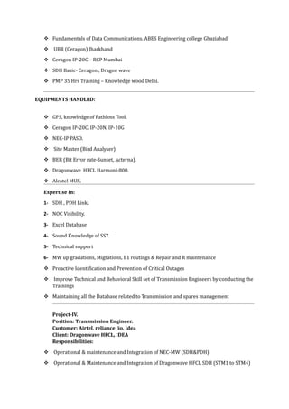  Fundamentals of Data Communications. ABES Engineering college Ghaziabad
 UBR (Ceragon) Jharkhand
 Ceragon IP-20C – RCP Mumbai
 SDH Basic- Ceragon , Dragon wave
 PMP 35 Hrs Training – Knowledge wood Delhi.
EQUIPMENTS HANDLED:
 GPS, knowledge of Pathloss Tool.
 Ceragon IP-20C. IP-20N, IP-10G
 NEC-IP PASO.
 Site Master (Bird Analyser)
 BER (Bit Error rate-Sunset, Acterna).
 Dragonwave HFCL Harmoni-800.
 Alcatel MUX.
Expertise In:
1- SDH , PDH Link.
2- NOC Visibility.
3- Excel Database
4- Sound Knowledge of SS7.
5- Technical support
6- MW up gradations, Migrations, E1 routings & Repair and R maintenance
 Proactive Identification and Prevention of Critical Outages
 Improve Technical and Behavioral Skill set of Transmission Engineers by conducting the
Trainings
 Maintaining all the Database related to Transmission and spares management
Project-IV.
Position: Transmission Engineer.
Customer: Airtel, reliance Jio, Idea
Client: Dragonwave HFCL, IDEA
Responsibilities:
 Operational & maintenance and Integration of NEC-MW (SDH&PDH)
 Operational & Maintenance and Integration of Dragonwave HFCL SDH (STM1 to STM4)
 