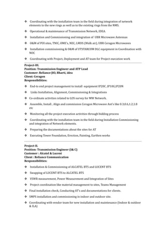  Coordinating with the installation team in the field during integration of network
elements to the new rings as well as to the existing rings from the NMS.
 Operational & maintenance of Transmission Network, IDEA.
 Installation and Commissioning and integration of UBR Microwave Antennas
 O&M of POI sites, TNIC, OME’s, NEC, LMDS (Walk air), UBR Ceragon Microwaves
 Installation commissioning & O&M of UTSTARCOM DLC equipment in Coordination with
NOC
 Coordinating with Project, Deployment and AT team for Project execution work
Project-III.
Position: Transmission Engineer and ATP Lead
Customer: Reliance JIO, Bharti, idea
Client: Ceragon
Responsibilities:
 End-to end project management to install equipment IP20C ,IP10G,IP20N
 Links Installation, Alignment, Commissioning & Integrations
 Co-ordinate activities related to LOS survey for MW Network.
 Assemble, Install , Align and commission Ceragon Microwave Ant’s like 0.3,0.6,1.2,1.8
etc
 Monitoring all the project execution activities through bidding process
 Coordinating with the installation team in the field during Installation Commissioning
and integration of Network elements.
 Preparing the documentations about the sites for AT
 Executing Tower Foundation, Erection, Painting, Earthen works
Project-II.
Position: Transmission Engineer (I& C)
Customer : Alcatel & Lucent
Client : Reliance Communication
Responsibilities:
 Installation & Commissioning of ALCATEL BTS and LUCENT BTS
 Swapping of LUCENT BTS to ALCATEL BTS
 VSWR measurement, Power Measurement and Integration of Sites
 Project coordination like material management to sites, Teams Management
 Final installation check, Conducting AT’s and documentations for clients.
 SMPS installation and commissioning in indoor and outdoor site.
 Coordinating with vendor team for new installation and maintenance (Indoor & outdoor
& ILA)
 