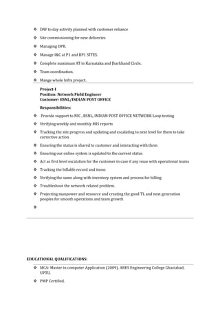  DAY to day activity planned with customer reliance
 Site commissioning for new deliveries
 Managing DPR.
 Manage I&C at P1 and RP1 SITES.
 Complete maximum AT in Karnataka and Jharkhand Circle.
 Team coordination.
 Mange whole Infra project.
Project-I
Position: Network Field Engineer
Customer: BSNL/INDIAN POST OFFICE
Responsibilities:
 Provide support to NIC , BSNL, INDIAN POST OFFICE NETWORK Loop testing
 Verifying weekly and monthly MIS reports
 Tracking the site progress and updating and escalating to next level for them to take
corrective action
 Ensuring the status is shared to customer and interacting with them
 Ensuring our online system is updated to the current status
 Act as first level escalation for the customer in case if any issue with operational teams
 Tracking the billable record and items
 Verifying the same along with inventory system and process for billing
 Troubleshoot the network related problem.
 Projecting manpower and resource and creating the good TL and next generation
peoples for smooth operations and team growth

EDUCATIONAL QUALIFICATIONS:
 MCA: Master in computer Application (2009). ABES Engineering College Ghaziabad,
UPTU.
 PMP Certified.
 