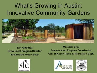 What’s Growing in Austin:
Innovative Community Gardens
Meredith Gray
Conservation Program Coordinator
City of Austin Parks & Recreation Dept.
Sari Albornoz
Grow Local Program Director
Sustainable Food Center
 
