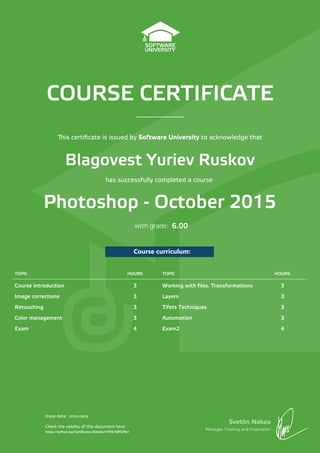 COURSE CERTIFICATE
Svetlin Nakov
Manager Training and Inspiration
Issue date:
Check the validity of this document here:
Course curriculum:
is certiﬁcate is issued by Software University to acknowledge that
has successfully completed a course
with grade:
TOPIC HOURS TOPIC HOURS
Course Introduction 3 Working with files. Transformations 3
Image corrections 3 Layers 3
Retouching 3 Tifets Techniques 3
Color management 3 Automation 3
Exam 4 Exam2 4
Blagovest Yuriev Ruskov
Photoshop - October 2015
07/01/2016
https://softuni.bg/Certificates/Details/7494/40f3d9e1
6.00
 
