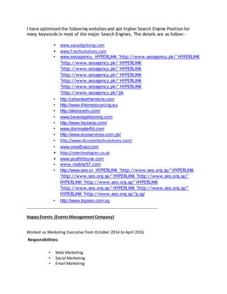 I have optimized the following websites and got higher Search Engine Position for
many keywords in most of the major Search Engines. The details are as follow:-
• www.aquadigitizing.com
• www.f-techsolutions.com
• www.seoagency. HYPERLINK "http://www.seoagency.pk/" HYPERLINK
"http://www.seoagency.pk/" HYPERLINK
"http://www.seoagency.pk/" HYPERLINK
"http://www.seoagency.pk/" HYPERLINK
"http://www.seoagency.pk/" HYPERLINK
"http://www.seoagency.pk/" HYPERLINK
"http://www.seoagency.pk/"pk
• http://urbanleatherstore.com
• http://www.4homesourcing.eu
• http://alnooradv.com/
• www.beveragetraining.com
• http://www.hazwop.com/
• www.dominaterfid.com
• http://www.ecoservices.com.pk/
• http://www.discovertechsolutions.com/
• www.crea8ivez.com
• http://nztechnologies.co.uk
• www.youthtribune.com
• www.mobile57.com
• http://www.seo.or HYPERLINK "http://www.seo.org.sg/" HYPERLINK
"http://www.seo.org.sg/" HYPERLINK "http://www.seo.org.sg/"
HYPERLINK "http://www.seo.org.sg/" HYPERLINK
"http://www.seo.org.sg/" HYPERLINK "http://www.seo.org.sg/"
HYPERLINK "http://www.seo.org.sg/"g.sg/
• http://www.topseo.com.sg
___________________________________________________________
Happy Events (Events Management Company)
Worked as Marketing Executive from October 2014 to April 2016
Responsibilities:
• Web Marketing
• Social Marketing
• Email Marketing
 