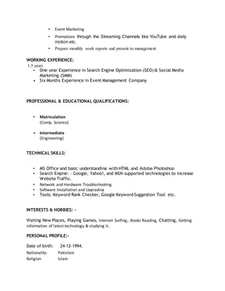 • Event Marketing
• Promotions through the Streaming Channels like YouTube and daily
motion etc.
• Prepare monthly work reports and present to management
WORKING EXPERIENCE:
1.5 years
• One year Experience in Search Engine Optimization (SEO) & Social Media
Marketing (SMM)
• Six Months Experience in Event Management Company
PROFESSIONAL & EDUCATIONAL QUALIFICATIONS:
• Matriculation
(Comp. Science)
• Intermediate
(Engineering)
TECHNICAL SKILLS:
• MS Office and basic understanding with HTML and Adobe Photoshop
• Search Engine: - Google, Yahoo!, and MSN supported technologies to increase
Website Traffic.
• Network and Hardware Troubleshooting
• Software Installation and Upgrading
• Tools: Keyword Rank Checker, Google Keyword Suggestion Tool etc.
INTERESTS & HOBBIES: -
Visiting New Places, Playing Games, Internet Surfing, Books Reading, Chatting, Getting
information of latest technology & studying it.
PERSONAL PROFILE:-
Date of birth: 24-12-1994.
Nationality: Pakistani
Religion Islam
 