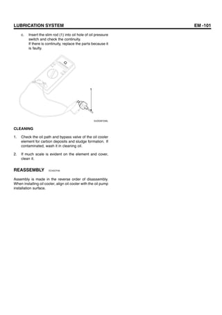 LUBRICATION SYSTEM EM -101
c. Insert the slim rod (1) into oil hole of oil pressure
switch and check the continuity.
If there is continuity, replace the parts because it
is faulty.
1
SUDEM7256L
CLEANING
1. Check the oil path and bypass valve of the oil cooler
element for carbon deposits and sludge formation. If
contaminated, wash it in cleaning oil.
2. If much scale is evident on the element and cover,
clean it.
REASSEMBLY EC45CF49
Assembly is made in the reverse order of disassembly.
When installing oil cooler, align oil cooler with the oil pump
installation surface.
 
