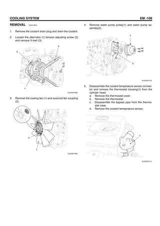 COOLING SYSTEM EM -109
REMOVAL E9DD1BEE
1. Remove the coolant drain plug and drain the coolant.
2. Loosen the alternator (1) tension adjusting screw (2)
and remove V-belt (3).
2
3
1
SUDEM7268L
3. Remove the cooling fan (1) and autocool fan coupling
(2).
2
1
SUDEM7269L
4. Remove water pump pulley(1) and water pump as-
sembly(2).
1
2
SUDEM7270L
5. Disassemble the coolant temperature sensor connec-
tor and remove the thermostat housing(1) from the
cylinder head.
a. Remove the thermostat cover.
b. Remove the thermostat.
c. Disassemble the bypass pipe from the thermo-
stat case.
d. Remove the coolant temperature sensor.
1
SUDEM7271L
 