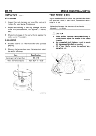 EM -110 ENGINE MECHANICAL SYSTEM
INSPECTION EE28BF77
WATER PUMP
1. Inspect the crack, damage, and wear of the parts, and
replace the water pump, if necessary.
2. Inspect the bearing to see any damage, unusual
noise, and poor revolution, and replace it, if neces-
sary.
3. Check the leakage of the seal unit and replace the
water pump, if necessary.
THERMOSTAT
1. Heat the water to see if the thermostat valve operates
properly.
2. Measure the temperature when the valve starts open-
ing and is fully open.
Item Specification
Valve opening temperature 80~84 C
Valve lift / temperature more than 10 / 95 C
SUDEM7272L
V-BELT TENSION CHECK
Adjust the belt tension to obtain the specified belt deflec-
tion when the center of each belt is pressed hard with a
force of 10 kgf.
Deflection between the alternator(1) and water
pump(2) : 12~16mm
CAUTION
a. Since a slack belt may cause overheating or
undercharge, adjust the tension to the speci-
fication.
b. An excessively tight belt may result in possi-
ble damages of the belt or bearing.
c. All of two V-belts should be replaced as a
complete set.
1
2
SUDEM7273L
 