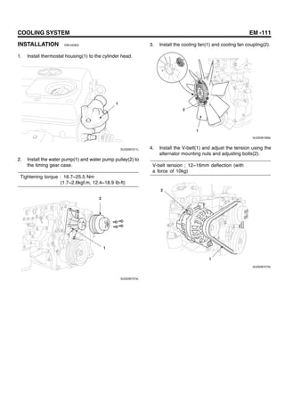 COOLING SYSTEM EM -111
INSTALLATION EBC443E9
1. Install thermostat housing(1) to the cylinder head.
1
SUDEM7271L
2. Install the water pump(1) and water pump pulley(2) to
the timing gear case.
Tightening torque : 16.7~25.5 Nm
(1.7~2.6kgf.m, 12.4~18.9 Ib-ft)
2
1
SUDEM7274L
3. Install the cooling fan(1) and cooling fan coupling(2).
2
1
SUDEM7269L
4. Install the V-belt(1) and adjust the tension using the
alternator mounting nuts and adjusting bolts(2).
V-belt tension ; 12~16mm deflection (with
a force of 10kg)
2
1
SUDEM7275L
 