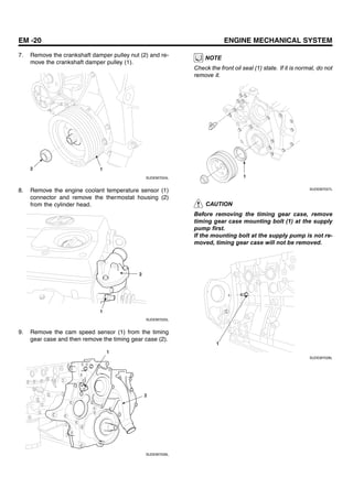 EM -20 ENGINE MECHANICAL SYSTEM
7. Remove the crankshaft damper pulley nut (2) and re-
move the crankshaft damper pulley (1).
2 1
SUDEM7024L
8. Remove the engine coolant temperature sensor (1)
connector and remove the thermostat housing (2)
from the cylinder head.
2
1
SUDEM7025L
9. Remove the cam speed sensor (1) from the timing
gear case and then remove the timing gear case (2).
1
2
SUDEM7026L
NOTE
Check the front oil seal (1) state. If it is normal, do not
remove it.
1
SUDEM7027L
CAUTION
Before removing the timing gear case, remove
timing gear case mounting bolt (1) at the supply
pump first.
If the mounting bolt at the supply pump is not re-
moved, timing gear case will not be removed.
1
SUDEM7028L
 