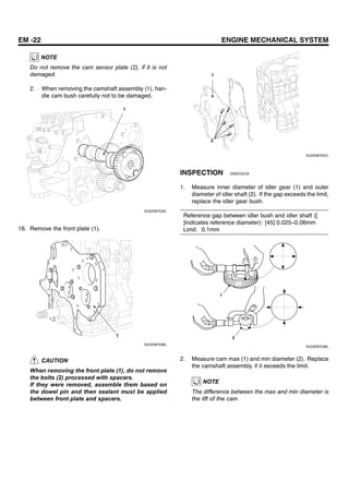 EM -22 ENGINE MECHANICAL SYSTEM
NOTE
Do not remove the cam sensor plate (2), if it is not
damaged.
2. When removing the camshaft assembly (1), han-
dle cam bush carefully not to be damaged.
1
SUDEM7035L
16. Remove the front plate (1).
1
SUDEM7036L
CAUTION
When removing the front plate (1), do not remove
the bolts (2) processed with spacers.
If they were removed, assemble them based on
the dowel pin and then sealant must be applied
between front plate and spacers.
1
2
SUDEM7037L
INSPECTION EB5EDDCB
1. Measure inner diameter of idler gear (1) and outer
diameter of idler shaft (2). If the gap exceeds the limit,
replace the idler gear bush.
Reference gap between idler bush and idler shaft ([
]indicates reference diameter): [45] 0.025~0.06mm
Limit: 0.1mm
1
2
SUDEM7038L
2. Measure cam max (1) and min diameter (2). Replace
the camshaft assembly, if it exceeds the limit.
NOTE
The difference between the max and min diameter is
the lift of the cam
 