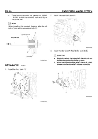 EM -26 ENGINE MECHANICAL SYSTEM
d. Press fit the bush using the special tool (09212
- 41200) so that the camshaft bush end aligns
crankcase end.
NOTE
When installing the camshaft bushing, align the oil
hole of bush with crankcase oil hole (2).
1
2
09212-41200
Camshaft bush
Crankcase
SUDEM7051L
INSTALLATION EEFAD1F1
1. Install the front plate (1).
1
SUDEM7052L
2. Install the crankshaft gear (1).
1
SUDEM7053L
3. Install the idler shaft A (1) and idler shaft B (2).
CAUTION
a. When installing the idler shaft A and B, do not
tighten the mounting bolts at once.
b. After installing the idler shaft A and B, check
to see whether the shaft rotates smoothly.
1
2
SUDEM7054L
 