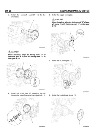 EM -28 ENGINE MECHANICAL SYSTEM
d. Install the camshaft assembly (1) to the
crankcase.
1
SUDEM7060L
CAUTION
When installing, align the timing mark "2" of
camshaft gear A (1) with the timing mark "2" of
idler gear A (2).
1
2
SUDEM7061L
e. Install the thrust plate (2) mounting bolt (3)
through the hole of camshaft cam plate hole (1).
2
3
1
SUDEM7062L
6. Install the supply pump gear.
CAUTION
When installing, align the timing mark "5" of sup-
ply pump (1) with the timing mark "5" of idler gear
B (2).
1
2
SUDEM7063L
7. Install the oil pump gear (1).
1
SUDEM7064L
8. Install the front oil seal slinger (1).
1
SUDEM7065L
 